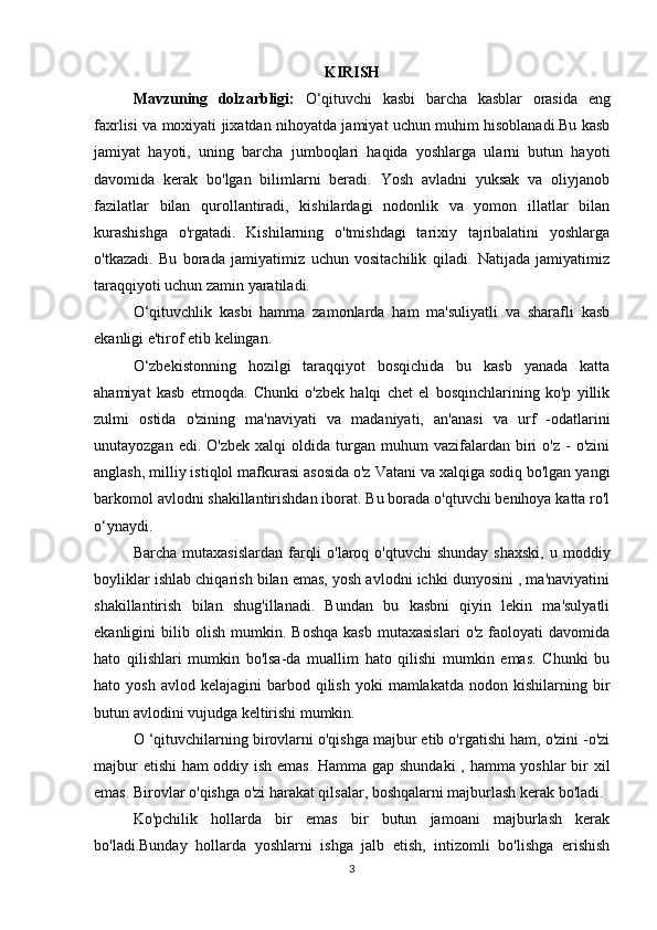 KIRISH
Mavzuning   dolzarbligi:   O‘qituvchi   kasbi   barcha   kasblar   orasida   eng
faxrlisi va moxiyati jixatdan nihoyatda jamiyat uchun muhim hisoblanadi.Bu kasb
jamiyat   hayoti,   uning   barcha   jumboqlari   haqida   yoshlarga   ularni   butun   hayoti
davomida   kerak   bo'lgan   bilimlarni   beradi.   Yosh   avladni   yuksak   va   oliyjanob
fazilatlar   bilan   qurollantiradi,   kishilardagi   nodonlik   va   yomon   illatlar   bilan
kurashishga   o'rgatadi.   Kishilarning   o'tmishdagi   tarixiy   tajribalatini   yoshlarga
o'tkazadi.   Bu   borada   jamiyatimiz   uchun   vositachilik   qiladi.   Natijada   jamiyatimiz
taraqqiyoti uchun zamin yaratiladi.
O‘qituvchlik   kasbi   hamma   zamonlarda   ham   ma'suliyatli   va   sharafli   kasb
ekanligi e'tirof etib kelingan.
O‘zbekistonning   hozilgi   taraqqiyot   bosqichida   bu   kasb   yanada   katta
ahamiyat   kasb   etmoqda.   Chunki   o'zbek   halqi   chet   el   bosqinchlarining   ko'p   yillik
zulmi   ostida   o'zining   ma'naviyati   va   madaniyati,   an'anasi   va   urf   -odatlarini
unutayozgan  edi.  O'zbek   xalqi   oldida  turgan   muhum  vazifalardan  biri   o'z  -   o'zini
anglash, milliy istiqlol mafkurasi asosida o'z Vatani va xalqiga sodiq bo'lgan yangi
barkomol avlodni shakillantirishdan iborat. Bu borada o'qtuvchi benihoya katta ro'l
o‘ynaydi.
Barcha  mutaxasislardan  farqli   o'laroq o'qtuvchi  shunday  shaxski,   u moddiy
boyliklar ishlab chiqarish bilan emas, yosh avlodni ichki dunyosini , ma'naviyatini
shakillantirish   bilan   shug'illanadi.   Bundan   bu   kasbni   qiyin   lekin   ma'sulyatli
ekanligini   bilib   olish   mumkin.   Boshqa   kasb   mutaxasislari   o'z  faoloyati   davomida
hato   qilishlari   mumkin   bo'lsa-da   muallim   hato   qilishi   mumkin   emas.   Chunki   bu
hato  yosh  avlod  kelajagini   barbod  qilish   yoki   mamlakatda   nodon  kishilarning  bir
butun avlodini vujudga keltirishi mumkin.
O ‘qituvchilarning birovlarni o'qishga majbur etib o'rgatishi ham, o'zini -o'zi
majbur etishi ham oddiy ish emas. Hamma gap shundaki  , hamma yoshlar bir xil
emas. Birovlar o'qishga o'zi harakat qilsalar, boshqalarni majburlash kerak bo'ladi. 
Ko'pchilik   hollarda   bir   emas   bir   butun   jamoani   majburlash   kerak
bo'ladi.Bunday   hollarda   yoshlarni   ishga   jalb   etish,   intizomli   bo'lishga   erishish
3 