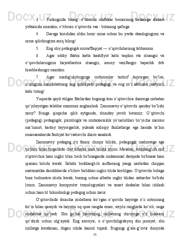 3. Yodingizda   tuting:   e’tiborsiz   shifokor   bemorning   badaniga   shikast
yetkazishi mumkin, e’tibosiz o‘qituvchi esa - bolaning qalbiga. 
4. Darsga   kirishdan   oldin   hozir   nima   uchun   bu   yerda   ekanligingizni   va
nima qilishingizni aniq biling! 
5. Eng oliy pedagogik muvaffaqiyat ― o‘quvchilarning tabbasumi. 
6. Agar   oddiy   faktni   katta   kashfiyot   kabi   taqdim   eta   olsangiz   va
o‘quvchilaringizni   hayratlantira   olsangiz,   asosiy   vazifangiz   bajarildi   deb
hisoblashingiz mumkin.
7. Agar   mashg‘ulotingizga   mehmonlar   tashrif   buyurgan   bo‘lsa,
o‘zingizni   mamlakatning   eng   qobiliyatli   pedagogi   va   eng   zo‘r   aktrisasi   (aktyori)
kabi tuting!
Yuqorida qayd etilgan fikrlardan bugungi kun o’qituvchisi shaxsiga nisbatan
qo’yilayotgan talablar mazmuni anglaniladi. Zamonaviy o’qituvchi qanday bo’lishi
zarur?   Bunga   qisqacha   qilib   aytganda,   shunday   javob   beramiz:   O’qituvchi
(pedagog)   pedagogik,   psixologik   va   mutaxassislik   yo’nalishlari   bo’yicha   maxsus
ma’lumot,   kasbiy   tayyorgarlik,   yuksak   axloqiy   fazilatlarga   ega   hamda   ta’lim
muassasalarida faoliyat ko’rsatuvchi shaxs sanaladi.
Zamonaviy   pedagog   o'z   fanini   chuqur   bilishi,   pedagogik   mahoratga   ega
bo'lishi bilan birgalikda chet tillarini ham bilishi lozim. Masalan, boshlang'ich sinf
o'qituvchisi ham ingliz tilini hech bo'lmaganda mukammal darajada bo'lmasa ham
qisman   bilishi   kerak.   Sababi   boshlang'ich   sinflarning   yangi   nashrdan   chiqqan
matematika darsliklarida o'lchov birliklari ingliz tilida kiritilgan. O'qituvchi bolaga
buni   tushuntira   olishi   kerak,   buning   uchun   albatta   ingliz   tilidan   xabardor   bo'lishi
lozim.   Zamonaviy   kompyuter   texnologiyalari   va   smart   doskalar   bilan   ishlash
uchun ham til bilimdonligi pedagog uchun zarur. 
O‘qituvchida   shuncha   xislatlarni   ko‘rgan   o‘quvchi   hayotga   o‘z   ustozining
ko‘zi bilan qaraydi va hayotni oq-qora rangda emas, serjilo ranglarda ko‘rib, unga
muhabbat   qo‘yadi.   Shu   go‘zal   hayotning,   millatning   chiroyiga   o‘z   hissasini
qo‘shish   uchun   ulg‘ayadi.   Eng   asosiysi,   u   o‘quvchiligidayoq   shu   jamiyat,   shu
millatga   kerakman,   degan   ruhda   kamol   topadi.   Bugungi   g‘ala-g‘ovur   dunyoda
21 
