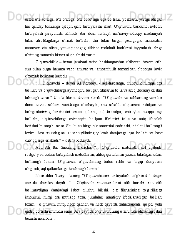 ustoz o‘z so‘ziga, o‘z o‘rniga, o‘z obro‘siga ega bo‘lishi, yoshlarni yurtga otilgan
har qanday toshlarga qalqon qilib tarbiyalashi  shart. O’qituvchi barkamol avlodni
tarbiyalash   jarayonida   ishtirok   etar   ekan,   nafaqat   ma’naviy-axloqiy   madaniyati
bilan   atrofdagilarga   o’rnak   bo’lishi,   shu   bilan   birga,   pedagogik   mahoratini
namoyon   eta   olishi,   yetuk   pedagog   sifatida   malakali   kadrlarni   tayyorlash   ishiga
o’zining munosib hissasini qo’shishi zarur.
O`qituvchilik   –   inson   jamiyati   tarixi   boshlangandan   e’tiboran   davom   etib,
shu   bilan   birga   hamma   vaqt   jamiyat   va   jamoatchilik   tomonidan   e’tiborga   loyiq
e’zozlab kelingan kasbdir. 
“...   O`qituvchi   –   deydi   Al   Forobiy,   -   aql-farosatga,   chiroylik   nutqqa   ega
bo`lishi va o`quvchilarga aytmoqchi bo`lgan fikrlarini to`la va aniq ifodalay olishni
bilmog`i   zarur.”   U   o`z   fikrini   davom   ettirib:   “O`qituvchi   va   rahbarning   vazifasi
dono   davlat   rahbari   vazifasiga   o`xshaydi,   shu   sababli   o`qituvchi   eshitgan   va
ko`rganlarining   barchasini   eslab   qolishi,   aql-farosatga,   chiroylik   nutqqa   ega
bo`lishi,   o`qituvchilarga   aytmoqchi   bo`lgan   fikrlarini   to`la   va   aniq   ifodalab
berishni bilmog`i lozim. Shu bilan birga o`z nomusini qadrlashi, adolatli bo`lmog`i
lozim.   Ana   shundagina   u   insoniylikning   yuksak   darajasiga   ega   bo`ladi   va   baxt
cho`qqisiga erishadi,” – deb ta`kidlaydi. 
Abu   Ali   Ibn   Sinoning   fikricha,   “...   O`qituvchi   matonatli,   sof   vijdonli,
rostgo`y va bolani tarbiyalash metodlarini, ahloq qoidalarini yaxshi biladigan odam
bo`lmog`i   lozim.   O`qituvchi   o`quvchining   butun   ichki   va   tasjqi   dunyosini
o`rganib, aql qatlamlariga kirolmog`i lozim.” 
Nosiriddin   Tusiy   o`zining   “O`qituvchilarni   tarbiyalash   to`g`risida”   degan
asarida   shunday   deydi:   “...   O`qituvchi   munozaralarni   olib   borishi,   rad   etib
bo`lmaydigan   darajadagi   isbot   qilishni   bilishi,   o`z   fikrlarining   to`g`riligiga
ishonishi,   nutqi   esa   mutlaqo   toza,   jumlalari   mantiqiy   ifodalanadigan   bo`lishi
lozim...   o`qituvchi   nutqi   hech   qachon   va   hech   qayerda   zaharxandali,   qo`pol   yoki
qattiq bo`lishi mumkin emas. Ars paytida o`qituvchining o`zini tuta olmasligi ishni
buzishi mumkin... 
22 