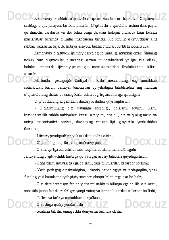 Zamonaviy   maktab   o`qituvchisi   qator   vazifalarni   bajaradi.   O`qituvchi
sinfdagi o`quv jarayoni tashkilotchisidir. O`qituvchi o`quvchilar uchun dars payti,
qo`shimcha   darslarda   va   shu   bilan   birga   darsdan   tashqari   hollarda   ham   kerakli
maslahatlar   berishda   bilimlar   manbaidan   biridir.   Ko`pchilik   o`qituvchilar   sinf
rahbari vazifasini bajarib, tarbiya jarayoni tashkilotchilari bo`lib hisoblanadilar. 
Zamonaviy o`qituvchi ijtimoiy psixolog bo`lmasligi mumkin emas. Shuning
uchun   ham   o`quvchilar   o`rtasidagi   o`zaro   munosabatlarni   yo`lga   sola   olishi,
bolalar   jamoasida   ijtimoiy-psixologik   mexanizmlardan   foydalanishni   bilishi
zarurdir. 
Ma’lumki,   pedagogik   faoliyat   –   kishi   mehnatining   eng   murakkab
sohalaridan   biridir.   Jamiyat   tomonidan   qo`yiladigan   talablaridan   eng   muhimi
o`qituvchining shaxsi va uning kasbi bilan bog`liq xislatlariga qaratilgan. 
O`qituvchining eng muhim shaxsiy xislatlari quyidagilardir: 
-   O`qituvchining   o`z   Vataniga   sodiqligi,   bolalarni   sevishi,   ularni
insonparvarlik  ruhida  tarbiyalash   istagi,  o`z  yurti,  ona  tili,  o`z  xalqining  tarixi  va
uning   madaniyatini   sevishi,   davlatning   mustaqilligi   g`oyasida   yashashidan
iboratdir; 
- Ijtimoiy javobgarlikni yuksak darajad his etishi; 
- Olijanobligi, aql-farosatli, ma’naviy pok; 
- O`zini qo`lga ola bilishi, sabr-toqattli, bardam, matonatliligidir. 
Jamiyatning o`qituvchilik kasbiga qo`yadigan asosiy talablari quyidagichadir: 
- Keng bilim saviyasiga ega bo`lishi, turli bilimlardan xabardor bo`lishi; 
-   Yosh   pedagogik   psixiologiya,   ijtimoiy   psixiologiya   va   pedagogika,   yosh
fiziologiyasi hamda makyab gigiyenasidan chuqur bilimlarga ega bo`lishi; 
- O`zi dars beradigan fan bo`yicha mustahkam bilimga ega bo`lib, o`z kasbi,
sohasida jahon fanida erishilgan yangi yutuq va kamchiliklardan xabardor bo`lishi;
- Ta’lim va tarbiya metodikasini egallashi; 
- O`z ishiga ijodiy yondashishi’ 
- Boalarni bilishi, uning ichki dunyosini tushuna olishi; 
23 