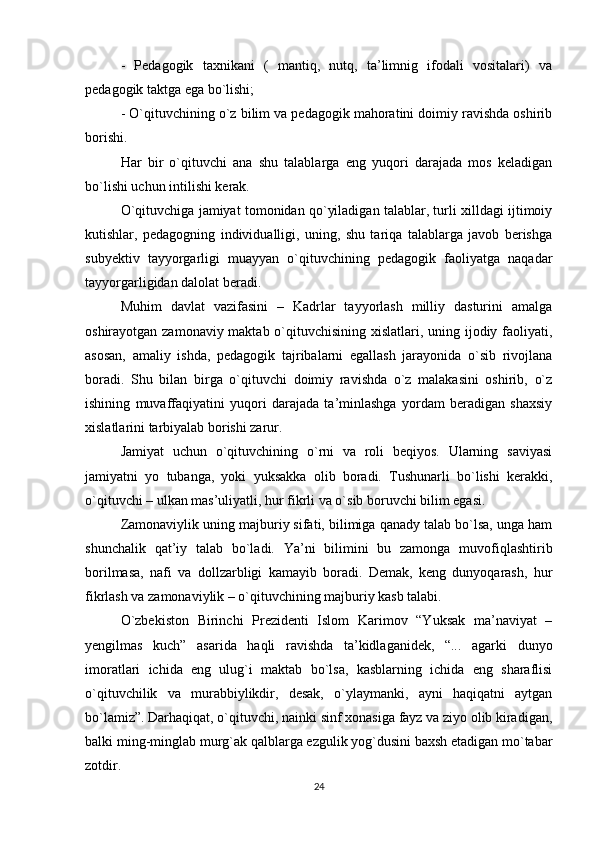 -   Pedagogik   taxnikani   (   mantiq,   nutq,   ta’limnig   ifodali   vositalari)   va
pedagogik taktga ega bo`lishi; 
- O`qituvchining o`z bilim va pedagogik mahoratini doimiy ravishda oshirib
borishi. 
Har   bir   o`qituvchi   ana   shu   talablarga   eng   yuqori   darajada   mos   keladigan
bo`lishi uchun intilishi kerak. 
O`qituvchiga jamiyat tomonidan qo`yiladigan talablar, turli xilldagi ijtimoiy
kutishlar,   pedagogning   individualligi,   uning,   shu   tariqa   talablarga   javob   berishga
subyektiv   tayyorgarligi   muayyan   o`qituvchining   pedagogik   faoliyatga   naqadar
tayyorgarligidan dalolat beradi. 
Muhim   davlat   vazifasini   –   Kadrlar   tayyorlash   milliy   dasturini   amalga
oshirayotgan zamonaviy maktab o`qituvchisining xislatlari, uning ijodiy faoliyati,
asosan,   amaliy   ishda,   pedagogik   tajribalarni   egallash   jarayonida   o`sib   rivojlana
boradi.   Shu   bilan   birga   o`qituvchi   doimiy   ravishda   o`z   malakasini   oshirib,   o`z
ishining   muvaffaqiyatini   yuqori   darajada   ta’minlashga   yordam   beradigan   shaxsiy
xislatlarini tarbiyalab borishi zarur. 
Jamiyat   uchun   o`qituvchining   o`rni   va   roli   beqiyos.   Ularning   saviyasi
jamiyatni   yo   tubanga,   yoki   yuksakka   olib   boradi.   Tushunarli   bo`lishi   kerakki,
o`qituvchi – ulkan mas’uliyatli, hur fikrli va o`sib boruvchi bilim egasi. 
Zamonaviylik uning majburiy sifati, bilimiga qanady talab bo`lsa, unga ham
shunchalik   qat’iy   talab   bo`ladi.   Ya’ni   bilimini   bu   zamonga   muvofiqlashtirib
borilmasa,   nafi   va   dollzarbligi   kamayib   boradi.   Demak,   keng   dunyoqarash,   hur
fikrlash va zamonaviylik – o`qituvchining majburiy kasb talabi. 
O`zbekiston   Birinchi   Prezidenti   Islom   Karimov   “Yuksak   ma’naviyat   –
yengilmas   kuch”   asarida   haqli   ravishda   ta’kidlaganidek,   “...   agarki   dunyo
imoratlari   ichida   eng   ulug`i   maktab   bo`lsa,   kasblarning   ichida   eng   sharaflisi
o`qituvchilik   va   murabbiylikdir,   desak,   o`ylaymanki,   ayni   haqiqatni   aytgan
bo`lamiz”. Darhaqiqat, o`qituvchi, nainki sinf xonasiga fayz va ziyo olib kiradigan,
balki ming-minglab murg`ak qalblarga ezgulik yog`dusini baxsh etadigan mo`tabar
zotdir.
24 