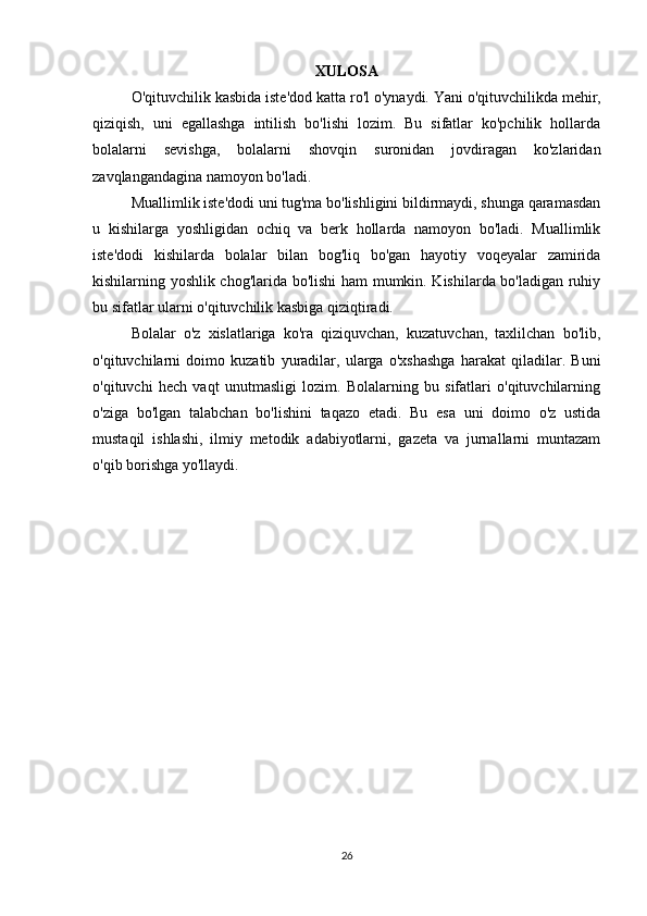 XULOSA
O'qituvchilik   kasbida   iste'dod   katta   ro'l   o'ynaydi. Yani o'qituvchilikda mehir,
qiziqish,   uni   egallashga   intilish   bo'lishi   lozim.   Bu   sifatlar   ko'pchilik   hollarda
bolalarni   sevishga,   bolalarni   shovqin   suronidan   jovdiragan   ko'zlaridan
zavqlangandagina namoyon bo'ladi.
Muallimlik iste'dodi uni tug'ma bo'lishligini bildirmaydi, shunga qaramasdan
u   kishilarga   yoshligidan   ochiq   va   berk   hollarda   namoyon   bo'ladi.   Muallimlik
iste'dodi   kishilarda   bolalar   bilan   bog'liq   bo'gan   hayotiy   voqeyalar   zamirida
kishilarning yoshlik chog'larida bo'lishi ham mumkin. Kishilarda bo'ladigan ruhiy
bu sifatlar ularni o'qituvchilik kasbiga qiziqtiradi.
Bolalar   o'z   xislatlariga   ko'ra   qiziquvchan,   kuzatuvchan,   taxlilchan   bo'lib,
o'qituvchilarni   doimo   kuzatib   yuradilar,   ularga   o'xshashga   harakat   qiladilar.   Buni
o'qituvchi   hech   vaqt   unutmasligi   lozim.   Bolalarning   bu   sifatlari   o'qituvchilarning
o'ziga   bo'lgan   talabchan   bo'lishini   taqazo   etadi.   Bu   esa   uni   doimo   o'z   ustida
mustaqil   ishlashi,   ilmiy   metodik   adabiyotlarni,   gazeta   va   jurnallarni   muntazam
o'qib borishga yo'llaydi.
26 