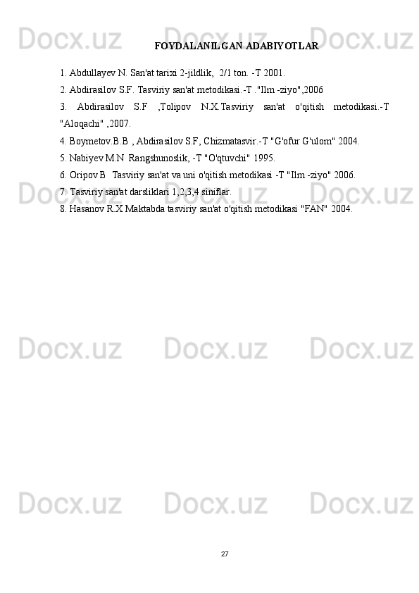 FOYDALANILGAN ADABIYOTLAR
1. Abdullayev N. San'at tarixi 2-jildlik,  2/1 ton. -T 2001.
2. Abdirasilov S.F. Tasviriy san'at metodikasi.-T ."Ilm -ziyo",2006
3.   Abdirasilov   S.F   ,Tolipov   N.X.Tasviriy   san'at   o'qitish   metodikasi.-T
"Aloqachi" ,2007.
4. Boymetov.B.B , Abdirasilov S.F, Chizmatasvir.-T "G'ofur G'ulom" 2004.
5. Nabiyev M.N  Rangshunoslik, -T "O'qtuvchi" 1995.
6. Oripov B  Tasviriy san'at va uni o'qitish metodikasi -T "Ilm -ziyo" 2006.
7. Tasviriy san'at darsliklari 1,2,3,4 siniflar.
8. Hasanov R.X Maktabda tasviriy san'at o'qitish metodikasi "FAN" 2004.
27 
