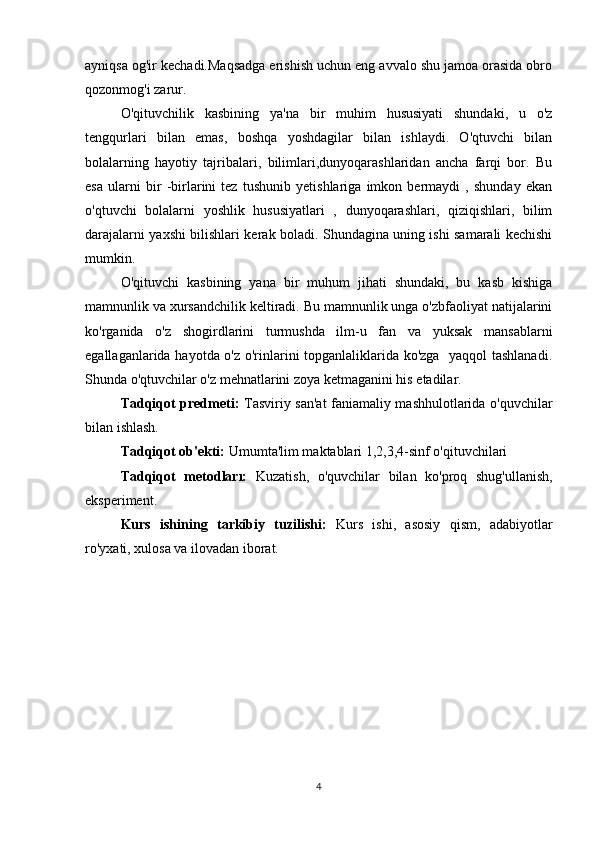 ayniqsa og'ir kechadi.Maqsadga erishish uchun eng avvalo shu jamoa orasida obro
qozonmog'i zarur.
O'qituvchilik   kasbining   ya'na   bir   muhim   hususiyati   shundaki,   u   o'z
tengqurlari   bilan   emas,   boshqa   yoshdagilar   bilan   ishlaydi.   O'qtuvchi   bilan
bolalarning   hayotiy   tajribalari,   bilimlari,dunyoqarashlaridan   ancha   farqi   bor.   Bu
esa   ularni   bir   -birlarini   tez   tushunib   yetishlariga   imkon   bermaydi   ,   shunday   ekan
o'qtuvchi   bolalarni   yoshlik   hususiyatlari   ,   dunyoqarashlari,   qiziqishlari,   bilim
darajalarni yaxshi bilishlari kerak boladi. Shundagina uning ishi samarali kechishi
mumkin.
O'qituvchi   kasbining   yana   bir   muhum   jihati   shundaki,   bu   kasb   kishiga
mamnunlik va xursandchilik keltiradi. Bu mamnunlik unga o'zbfaoliyat natijalarini
ko'rganida   o'z   shogirdlarini   turmushda   ilm-u   fan   va   yuksak   mansablarni
egallaganlarida hayotda o'z o'rinlarini topganlaliklarida ko'zga   yaqqol tashlanadi.
Shunda o'qtuvchilar o'z mehnatlarini zoya ketmaganini his etadilar.
Tadqiqot predmeti:   Tasviriy san'at faniamaliy mashhulotlarida o'quvchilar
bilan ishlash.
Tadqiqot ob'ekti:  Umumta'lim maktablari 1,2,3,4-sinf o'qituvchilari
Tadqiqot   metodları:   Kuzatish,   o'quvchilar   bilan   ko'proq   shug'ullanish,
eksperiment.
Kurs   ishining   tarkibiy   tuzilishi:   Kurs   ishi,   asosiy   qism,   adabiyotlar
ro'yxati, xulosa va ilovadan iborat.
4 