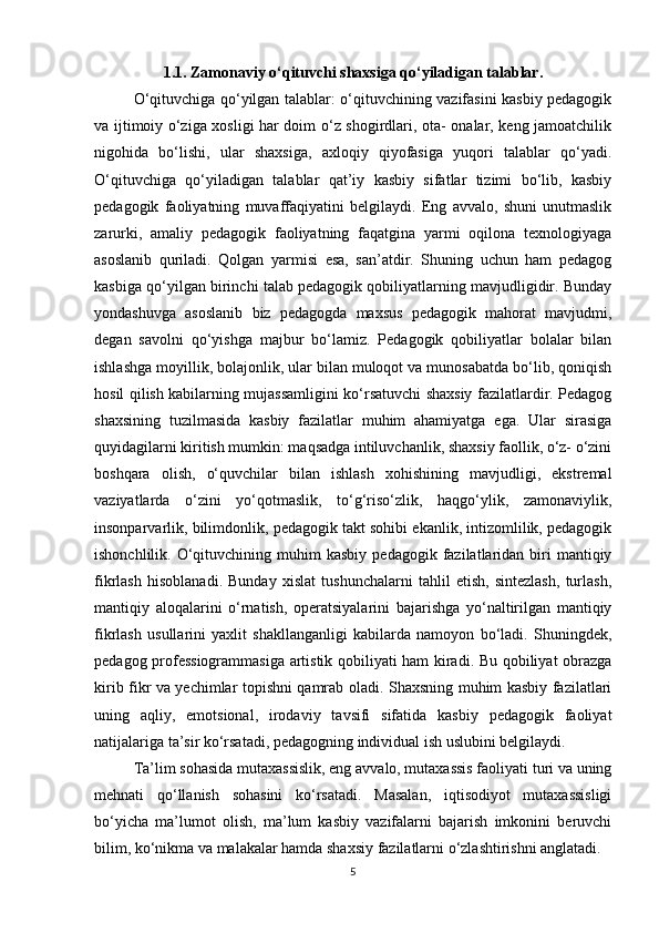 1.1. Zamonaviy o‘qituvchi shaxsiga qo‘yiladigan talablar.
O‘qituvchiga qo‘yilgan talablar: o‘qituvchining vazifasini kasbiy pedagogik
va ijtimoiy o‘ziga xosligi har doim o‘z shogirdlari, ota- onalar, keng jamoatchilik
nigohida   bo‘lishi,   ular   shaxsiga,   axloqiy   qiyofasiga   yuqori   talablar   qo‘yadi.
O‘qituvchiga   qo‘yiladigan   talablar   qat’iy   kasbiy   sifatlar   tizimi   bo‘lib,   kasbiy
pedagogik   faoliyatning   muvaffaqiyatini   belgilaydi.   Eng   avvalo,   shuni   unutmaslik
zarurki,   amaliy   pedagogik   faoliyatning   faqatgina   yarmi   oqilona   texnologiyaga
asoslanib   quriladi.   Qolgan   yarmisi   esa,   san’atdir.   Shuning   uchun   ham   pedagog
kasbiga qo‘yilgan birinchi talab pedagogik qobiliyatlarning mavjudligidir. Bunday
yondashuvga   asoslanib   biz   pedagogda   maxsus   pedagogik   mahorat   mavjudmi,
degan   savolni   qo‘yishga   majbur   bo‘lamiz.   Pedagogik   qobiliyatlar   bolalar   bilan
ishlashga moyillik, bolajonlik, ular bilan muloqot va munosabatda bo‘lib, qoniqish
hosil qilish kabilarning mujassamligini ko‘rsatuvchi shaxsiy fazilatlardir. Pedagog
shaxsining   tuzilmasida   kasbiy   fazilatlar   muhim   ahamiyatga   ega.   Ular   sirasiga
quyidagilarni kiritish mumkin: maqsadga intiluvchanlik, shaxsiy faollik, o‘z- o‘zini
boshqara   olish,   o‘quvchilar   bilan   ishlash   xohishining   mavjudligi,   ekstremal
vaziyatlarda   o‘zini   yo‘qotmaslik,   to‘g‘riso‘zlik,   haqgo‘ylik,   zamonaviylik,
insonparvarlik, bilimdonlik, pedagogik takt sohibi ekanlik, intizomlilik, pedagogik
ishonchlilik.  O‘qituvchining  muhim  kasbiy   pedagogik  fazilatlaridan  biri  mantiqiy
fikrlash   hisoblanadi.   Bunday   xislat   tushunchalarni   tahlil   etish,   sintezlash,   turlash,
mantiqiy   aloqalarini   o‘rnatish,   operatsiyalarini   bajarishga   yo‘naltirilgan   mantiqiy
fikrlash   usullarini   yaxlit   shakllanganligi   kabilarda   namoyon   bo‘ladi.   Shuningdek,
pedagog professiogrammasiga artistik qobiliyati ham kiradi. Bu qobiliyat obrazga
kirib fikr va yechimlar topishni qamrab oladi. Shaxsning muhim kasbiy fazilatlari
uning   aqliy,   emotsional,   irodaviy   tavsifi   sifatida   kasbiy   pedagogik   faoliyat
natijalariga ta’sir ko‘rsatadi, pedagogning individual ish uslubini belgilaydi.
Ta’lim sohasida mutaxassislik, eng avvalo, mutaxassis faoliyati turi va uning
mehnati   qo‘llanish   sohasini   ko‘rsatadi.   Masalan,   iqtisodiyot   mutaxassisligi
bo‘yicha   ma’lumot   olish,   ma’lum   kasbiy   vazifalarni   bajarish   imkonini   beruvchi
bilim, ko‘nikma va malakalar hamda shaxsiy fazilatlarni o‘zlashtirishni anglatadi.
5 