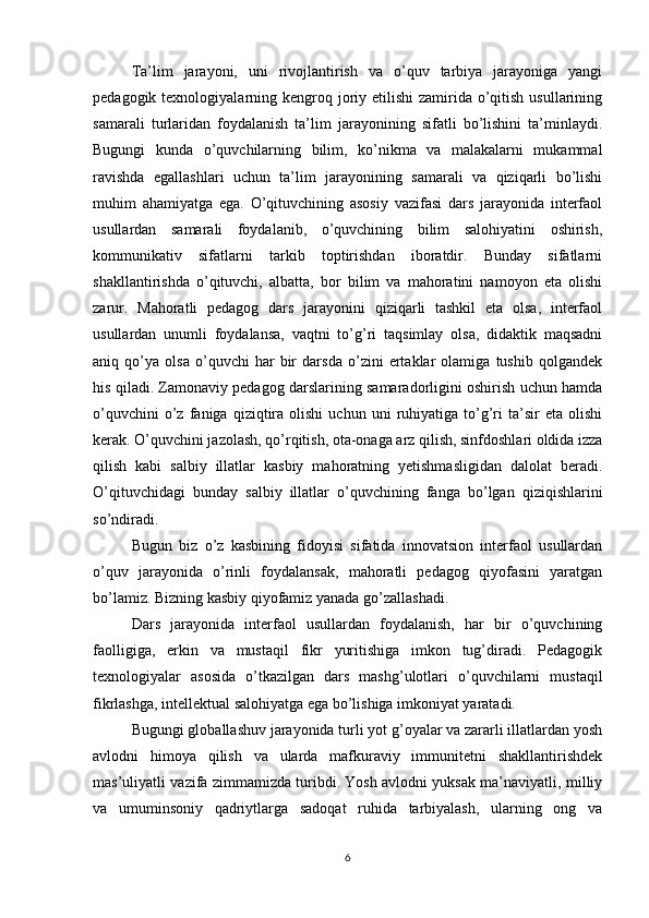 Ta’lim   jarayoni,   uni   rivojlantirish   va   o’quv   tarbiya   jarayoniga   yangi
pedagogik texnologiyalarning kengroq joriy etilishi  zamirida o’qitish  usullarining
samarali   turlaridan   foydalanish   ta’lim   jarayonining   sifatli   bo’lishini   ta’minlaydi.
Bugungi   kunda   o’quvchilarning   bilim,   ko’nikma   va   malakalarni   mukammal
ravishda   egallashlari   uchun   ta’lim   jarayonining   samarali   va   qiziqarli   bo’lishi
muhim   ahamiyatga   ega.   O’qituvchining   asosiy   vazifasi   dars   jarayonida   interfaol
usullardan   samarali   foydalanib,   o’quvchining   bilim   salohiyatini   oshirish,
kommunikativ   sifatlarni   tarkib   toptirishdan   iboratdir.   Bunday   sifatlarni
shakllantirishda   o’qituvchi,   albatta,   bor   bilim   va   mahoratini   namoyon   eta   olishi
zarur.   Mahoratli   pedagog   dars   jarayonini   qiziqarli   tashkil   eta   olsa,   interfaol
usullardan   unumli   foydalansa,   vaqtni   to’g’ri   taqsimlay   olsa,   didaktik   maqsadni
aniq   qo’ya   olsa   o’quvchi   har   bir   darsda   o’zini   ertaklar   olamiga   tushib   qolgandek
his qiladi. Zamonaviy pedagog darslarining samaradorligini oshirish uchun hamda
o’quvchini   o’z   faniga  qiziqtira   olishi   uchun   uni   ruhiyatiga   to’g’ri   ta’sir   eta   olishi
kerak. O’quvchini jazolash, qo’rqitish, ota-onaga arz qilish, sinfdoshlari oldida izza
qilish   kabi   salbiy   illatlar   kasbiy   mahoratning   yetishmasligidan   dalolat   beradi.
O’qituvchidagi   bunday   salbiy   illatlar   o’quvchining   fanga   bo’lgan   qiziqishlarini
so’ndiradi.
Bugun   biz   o’z   kasbining   fidoyisi   sifatida   innovatsion   interfaol   usullardan
o’quv   jarayonida   o’rinli   foydalansak,   mahoratli   pedagog   qiyofasini   yaratgan
bo’lamiz. Bizning kasbiy qiyofamiz yanada go’zallashadi.
Dars   jarayonida   interfaol   usullardan   foydalanish,   har   bir   o’quvchining
faolligiga,   erkin   va   mustaqil   fikr   yuritishiga   imkon   tug’diradi.   Pedagogik
texnologiyalar   asosida   o’tkazilgan   dars   mashg’ulotlari   o’quvchilarni   mustaqil
fikrlashga, intellektual salohiyatga ega bo’lishiga imkoniyat yaratadi.
Bugungi globallashuv jarayonida turli yot g’oyalar va zararli illatlardan yosh
avlodni   himoya   qilish   va   ularda   mafkuraviy   immunitetni   shakllantirishdek
mas’uliyatli vazifa zimmamizda turibdi. Yosh avlodni yuksak ma’naviyatli, milliy
va   umuminsoniy   qadriytlarga   sadoqat   ruhida   tarbiyalash,   ularning   ong   va
6 