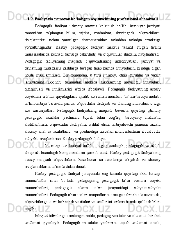 1.2. Faoliyatda namoyon bo‘ladigan o‘qituvchining professional ahamiyatli
Pedagogik   faoliyat   ijtimoiy   maxsus   ko‘rinish   bo‘lib,   insoniyat   jamiyati
tomonidan   to‘plangan   bilim,   tajriba,   madaniyat,   shuningdek,   o‘quvchilarni
rivojlantirish   uchun   yaratilgan   shart-sharoitlari   avloddan   avlodga   uzatishga
yo‘naltirilgandir.   Kasbiy   pedagogik   faoliyat   maxsus   tashkil   etilgan   ta’lim
muassasalarida   kechadi   (amalga   oshiriladi)   va   o‘quvchilar   shaxsini   rivojlantiradi.
Pedagogik   faoliyatning   maqsadi   o‘quvchilarning   imkoniyatlari,   jamiyat   va
davlatning   mutaxassis   kadrlarga   bo‘lgan   talab   hamda   ehtiyojlarini   hisobga   olgan
holda   shakllantiriladi.   Bir   tomondan,   u   turli   ijtimoiy,   etnik   guruhlar   va   yaxlit
jamiyatning,   ikkinchi   tomondan,   alohida   shaxslarning   moyilligi,   ehtiyojlari,
qiziqishlari   va   intilishlarini   o‘zida   ifodalaydi.   Pedagogik   faoliyatning   asosiy
obyektlari sifatida quyidagilarni ajratib ko‘rsatish mumkin: Ta’lim-tarbiya muhiti,
ta’lim-tarbiya   beruvchi   jamoa,   o‘quvchilar   faoliyati   va   ularning   individual   o‘ziga
xos   xususiyatlari.   Pedagogik   faoliyatning   maqsadi   bevosita   quyidagi   ijtimoiy
pedagogik   vazifalar   yechimini   topish   bilan   bog‘liq:   tarbiyaviy   mehnatni
shakllantirish;   o‘quvchilar   faoliyatini   tashkil   etish;   tarbiyalovchi   jamoani   tuzish;
shaxsiy   sifat   va   fazilatlarni     va   predmetiga   nisbatan   munosabatlarni   ifodalovchi
subyekt- rivojlantirish. Kasbiy pedagogik faoliyat
- bu   integrativ   faoliyat   bo‘lib   o‘ziga   psixologik,   pedagogik   va   ishlab
chiqarish texnologik komponentlarni qamrab oladi. Kasbiy pedagogik faoliyatning
asosiy   maqsadi   o‘quvchilarni   kasb-hunar   sir-asrorlariga   o‘rgatish   va   shaxsiy
rivojlanishlarini ta’minlashdan iborat.
Kasbiy   pedagogik   faoliyat   jarayonida   eng   kamida   quyidagi   ikki   turdagi
munosabatlar   sodir   bo‘ladi:   pedagogning   pedagogik   ta’sir   vositasi   obyekt
munosabatlari;   pedagogik   o‘zaro   ta’sir   jarayonidagi   subyekt-subyekt
munosabatlari. Pedagogik o‘zaro ta’sir maqsadlarini amalga oshirish o‘z navbatida,
o‘quvchilarga ta’sir ko‘rsatish vositalari va usullarini tanlash hamda qo‘llash bilan
bog‘liq.
Mavjud bilimlarga asoslangan holda, pedagog vositalar va o‘z xatti- harakat
usullarini   qiyoslaydi.   Pedagogik   masalalar   yechimini   topish   usullarini   tanlab,
8 