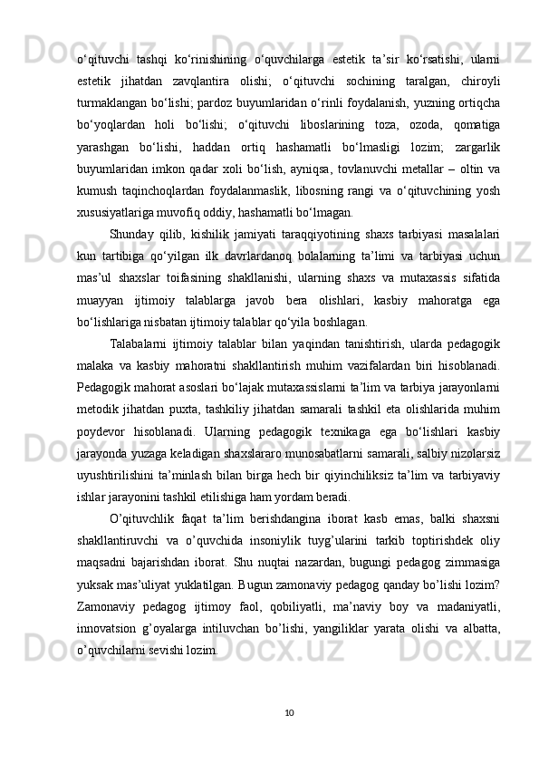 o‘qituvchi   tashqi   ko‘rinishining   o‘quvchilarga   estetik   ta’sir   ko‘rsatishi,   ularni
estetik   jihatdan   zavqlantira   olishi;   o‘qituvchi   sochining   taralgan,   chiroyli
turmaklangan bo‘lishi; pardoz buyumlaridan o‘rinli foydalanish, yuzning ortiqcha
bo‘yoqlardan   holi   bo‘lishi;   o‘qituvchi   liboslarining   toza,   ozoda,   qomatiga
yarashgan   bo‘lishi,   haddan   ortiq   hashamatli   bo‘lmasligi   lozim;   zargarlik
buyumlaridan   imkon   qadar   xoli   bo‘lish,   ayniqsa,   tovlanuvchi   metallar   –   oltin   va
kumush   taqinchoqlardan   foydalanmaslik,   libosning   rangi   va   o‘qituvchining   yosh
xususiyatlariga muvofiq oddiy, hashamatli bo‘lmagan.
Shunday   qilib,   kishilik   jamiyati   taraqqiyotining   shaxs   tarbiyasi   masalalari
kun   tartibiga   qo‘yilgan   ilk   davrlardanoq   bolalarning   ta’limi   va   tarbiyasi   uchun
mas’ul   shaxslar   toifasining   shakllanishi,   ularning   shaxs   va   mutaxassis   sifatida
muayyan   ijtimoiy   talablarga   javob   bera   olishlari,   kasbiy   mahoratga   ega
bo‘lishlariga nisbatan ijtimoiy talablar qo‘yila boshlagan.
Talabalarni   ijtimoiy   talablar   bilan   yaqindan   tanishtirish,   ularda   pedagogik
malaka   va   kasbiy   mahoratni   shakllantirish   muhim   vazifalardan   biri   hisoblanadi.
Pedagogik mahorat asoslari bo‘lajak mutaxassislarni ta’lim va tarbiya jarayonlarni
metodik   jihatdan   puxta,   tashkiliy   jihatdan   samarali   tashkil   eta   olishlarida   muhim
poydevor   hisoblanadi.   Ularning   pedagogik   texnikaga   ega   bo‘lishlari   kasbiy
jarayonda yuzaga keladigan shaxslararo munosabatlarni samarali, salbiy nizolarsiz
uyushtirilishini   ta’minlash   bilan  birga   hech  bir   qiyinchiliksiz   ta’lim   va   tarbiyaviy
ishlar jarayonini tashkil etilishiga ham yordam beradi.
O’qituvchlik   faqat   ta’lim   berishdangina   iborat   kasb   emas,   balki   shaxsni
shakllantiruvchi   va   o’quvchida   insoniylik   tuyg’ularini   tarkib   toptirishdek   oliy
maqsadni   bajarishdan   iborat.   Shu   nuqtai   nazardan,   bugungi   pedagog   zimmasiga
yuksak mas’uliyat yuklatilgan. Bugun zamonaviy pedagog qanday bo’lishi lozim?
Zamonaviy   pedagog   ijtimoy   faol,   qobiliyatli,   ma’naviy   boy   va   madaniyatli,
innovatsion   g’oyalarga   intiluvchan   bo’lishi,   yangiliklar   yarata   olishi   va   albatta,
o’quvchilarni sevishi lozim.
10 