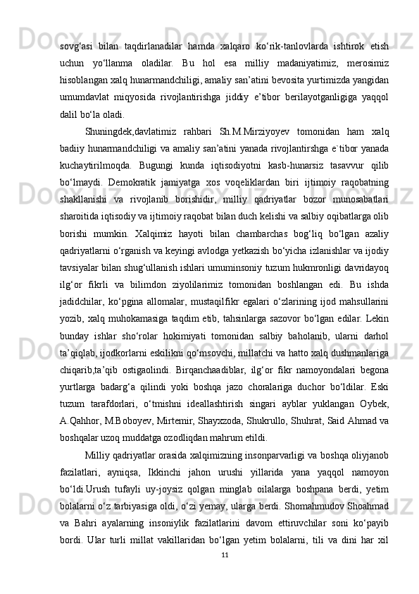 sovg‘asi   bilan   taqdirlanadilar   hamda   xalqaro   ko‘rik-tanlovlarda   ishtirok   etish
uchun   yo‘llanma   oladilar.   Bu   hol   esa   milliy   madaniyatimiz,   merosimiz
hisoblangan xalq hunarmandchiligi, amaliy san’atini bevosita yurtimizda yangidan
umumdavlat   miqyosida   rivojlantirishga   jiddiy   e’tibor   berilayotganligiga   yaqqol
dalil bo‘la oladi. 
Shuningdek,davlatimiz   rahbari   Sh.M.Mirziyoyev   tomonidan   ham   xalq
badiiy hunarmandchiligi va amaliy san’atini yanada rivojlantirshga e`tibor yanada
kuchaytirilmoqda.   Bugungi   kunda   iqtisodiyotni   kasb-hunarsiz   tasavvur   qilib
bo‘lmaydi.   Demokratik   jamiyatga   xos   voqeliklardan   biri   ijtimoiy   raqobatning
shakllanishi   va   rivojlanib   borishidir,   milliy   qadriyatlar   bozor   munosabatlari
sharoitida iqtisodiy va ijtimoiy raqobat bilan duch kelishi va salbiy oqibatlarga olib
borishi   mumkin.   Xalqimiz   hayoti   bilan   chambarchas   bog‘liq   bo‘lgan   azaliy
qadriyatlarni o‘rganish va keyingi avlodga yetkazish bo‘yicha izlanishlar va ijodiy
tavsiyalar bilan shug‘ullanish ishlari umuminsoniy tuzum hukmronligi davridayoq
ilg‘or   fikrli   va   bilimdon   ziyolilarimiz   tomonidan   boshlangan   edi.   Bu   ishda
jadidchilar,   ko‘pgina   allomalar,   mustaqilfikr   egalari   o‘zlarining   ijod   mahsullarini
yozib,  xalq  muhokamasiga   taqdim   etib,  tahsinlarga  sazovor  bo‘lgan  edilar.  Lekin
bunday   ishlar   sho‘rolar   hokimiyati   tomonidan   salbiy   baholanib,   ularni   darhol
ta’qiqlab, ijodkorlarni eskilikni qo‘msovchi, millatchi va hatto xalq dushmanlariga
chiqarib,ta’qib   ostigaolindi.   Birqanchaadiblar,   ilg‘or   fikr   namoyondalari   begona
yurtlarga   badarg‘a   qilindi   yoki   boshqa   jazo   choralariga   duchor   bo‘ldilar.   Eski
tuzum   tarafdorlari,   o‘tmishni   ideallashtirish   singari   ayblar   yuklangan   Oybek,
A.Qahhor, M.Boboyev, Mirtemir, Shayxzoda, Shukrullo, Shuhrat, Said Ahmad va
boshqalar uzoq muddatga ozodliqdan mahrum etildi. 
Milliy qadriyatlar orasida xalqimizning insonparvarligi va boshqa oliyjanob
fazilatlari,   ayniqsa,   Ikkinchi   jahon   urushi   yillarida   yana   yaqqol   namoyon
bo‘ldi.Urush   tufayli   uy-joysiz   qolgan   minglab   oilalarga   boshpana   berdi,   yetim
bolalarni o‘z tarbiyasiga oldi, o‘zi yemay, ularga berdi. Shomahmudov Shoahmad
va   Bahri   ayalarning   insoniylik   fazilatlarini   davom   ettiruvchilar   soni   ko‘payib
bordi.   Ular   turli   millat   vakillaridan   bo‘lgan   yetim   bolalarni,   tili   va   dini   har   xil
11 