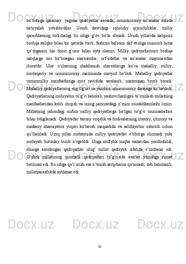 bo‘lishiga   qaramay,   yagona   qadriyatlar   asosida,   umuminsoniy   an’analar   ruhida
tarbiyalab   yetishtirdilar.   Urush   davridagi   iqtisodiy   qiyinchiliklar,   milliy
qarashlarning   turlichaligi   bu   ishga   g‘ov   bo‘la   olmadi.   Urush   yillarida   xalqimiz
boshqa xalqlar bilan bir qatorda turib, fashizm balosini daf etishga munosib hissa
qo‘shganini   har   doim   g‘urur   bilan   ayta   olamiz.   Milliy   qadriyatlarimiz   boshqa
xalqlarga   xos   bo‘lmagan   marosimlar,   urf-odatlar   va   an’analar   majmuasidan
iboratdir.   Ular   o‘zlarining   shakllanish   sharoitlariga   ko‘ra   mahalliy,   milliy,
mintaqaviy   va   umuminsoniy   mazmunda   mavjud   bo‘ladi.   Mahalliy   qadriyatlar
umummilliy   manfaatlariga   mos   ravishda   saralanib,   mazmunan   boyib   boradi.
Mahalliy qadriyatlarning eng ilg‘ori va yaxshisi umuminsoniy darajaga ko‘tariladi.
Qadriyatlarning mohiyatini to‘g‘ri baholab, yashovchanligini ta’minlash millatning
manfaatlaridan  kelib chiqish  va  uning  jamiyatdagi  o‘rnini   mustahkamlashi  lozim.
Millatning   jahondagi   nufuzi   milliy   qadriyatlarga   bo‘lgan   to‘g‘ri   munosabatlari
bilan belgilanadi. Qadriyatlar tarixiy voqelik va hodisalarning insoniy, ijtimoiy va
madaniy   ahamiyatini   yuqori   ko‘tarish   maqsadida   va   salohiyatini   oshirish   uchun
qo‘llaniladi.   Uzoq   yillar   mobaynida   milliy   qadriyatlar   e’tiborga   olinmadi   yoki
mohiyati   butunlay   buzib   o‘rgatildi.   Unga   sinfiylik   nuqtai   nazaridan   yondoshildi,
shunga   asoslangan   qadriyatlari   ulug‘   millat   qadriyati   sifatida   e’zozlanar   edi.
O‘zbek   millatining   qimmatli   qadriyatlari   to‘g‘risida   asarlar   yozishga   ruxsat
berilmas edi. Bu ishga qo‘l urish esa o‘tmish sarqitlarini qo‘msash, deb baholanib,
millatparastlikda ayblanar edi. 
12 