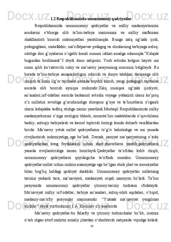 1.2   Respublikamizda umuminsoniy qadriyatlar.
Respublikamizda   umuminsoniy   qadriyatlar   va   milliy   madaniyatimizni
asoslarini   e’tiborga   olib   ta’lim-tarbiya   mazmunini   va   milliy   mafkurani
shakllantirib   boorish   imkoniyatlari   yaratilmoqda.   Bunga   xalq   og’zaki   ijodi,
pedogogikasi, mutafakkir, ma’rifatparvar pedagog va olimlarning tarbiyaga axloq-
odobga doir g’oyalarini o’rgatib komil insonni ishlari amalga oshmoqda.”Kelajak
bugundan   boshlanadi”3   deydi   dono   xalqimiz.   Yosh   avlodni   kelgusi   hayoti   uni
inson   qilib   ko’rsatuvchi   ruhiy   va   ma’naviy   jarayonning   mezonini   belgilaydi.   Bu
borada   ta’lim-tarbiya   samaradorligini   oshirish   va   dunyo   talablari   darajasiga   olib
chiqish ta’limni ilg’or tajribalar asosida boyitib borish, yangi  pedagogic tajribalar
asosida   olib   boorish   ayniqsa   muhimdir.Xalq   musiqasi   og’zaki   ijodiyoti,
an’analari,urf-odatlari   asosida   barkamol   avlodni   voyaga   yetkazish   ularni   ko’proq
o’z   millatini   sevishga   g’ururlanishga   shorqano   g’oya   va   ta’limotlarni   o’rganib
ularni   kelajakka   tadbiq   etishga   zamin   yaratiladi.Mustaqil   Respublikamizda   milliy
madaniyatimizni   o’ziga   xosligini   tiklash,   umumta’lim   maktablarida   o’quvchilarni
badiiy,   axloqiy   tarbiyalash   va   kamol   toptirish   hozirgi   kunda   dolzarb   vazifalardan
biridir.   Ma’naviy   yetuk   millat   qadriyatlarini   to’g’ri   baholashga   va   uni   yanada
rivojlantirish   imkoniyatiga   ega   bo’ladi.   Demak,   jamiyat   ma’naviyatining   o’sishi
qadriyatlardan   keng   foydalanish   uchun   shart-sharoitlarni   yaratib,qadriyatlarni
yanada   rivojlantirishga   zamin   hozirlaydi.Qadriyatlar   ta’rifidan   kelib   chiqib,
umuminsoniy   qadriyatlarni   quyidagicha   ta’riflash   mumkin.   Umuminsoniy
qadriyatlar-millat uchun muhim axamiyatga ega bo’lgan etnik jihat va xususiyatlar
bilan   bog’liq   holdagi   qadriyat   shaklidir.   Umuminsoniy   qadriyatlar   millatning
tarixini   yashash   tarsi,   ma’naviyati,   madaniyati   orqali   namoyon   bo’ladi.   Ta’lim
jarayonida   umuminsoniy   qadriyatlar   ijtimoiy-tarixiy   hodisani   ifodalaydi.
Ma’naviyat   milliy   urf-odatlar,   tarbiya   an’analari,   axloq-odob   aqidalari,   e’tiqod,
madaniy-ma’rifiy   jarayonlar   majmuasidir.   “Yuksak   ma’naviyat   yengilmas
kuchdir” deydi yurtboshimiz I. A. Karimov o’z asarlarida.
Ma’naviy   qadriyatlar-bu   falsafiy   va   ijtimoiy   tushunchalar   bo’lib,   insonni
o’rab   olgan   atrof-muhitni   amaliy   jihatdan   o’zlashtirish   natijasida   vujudga   keladi.
13 
