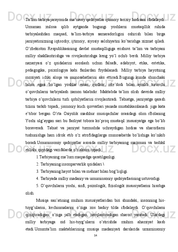 Ta’lim tarbiya jarayonida ma’naviy qadriyatlar ijtimoiy tarixiy hodisani ifodalaydi.
Umuman   xulosa   qilib   aytganda   bugungi   yoshlarni   mustaqillik   ruhida
tarbiyalashdan   maqsad,   ta’lim-tarbiya   samaradorligini   oshirish   bilan   birga
jamiyatimizning iqtisodiy, ijtimoiy, siyosiy salohiyatini  ko’tarishga xizmat  qiladi.
O’zbekiston   Respublikasining   davlat   mustaqilligiga   erishuvi   ta’lim   va   tarbiyani
milliy   shakllantirishga   va   rivojlantirishga   keng   yo’l   ochib   berdi.   Milliy   tarbiya
nazariyasi   o’z   qoidalarini   asoslash   uchun   falsafa,   adabiyot,   etika,   estetika,
pedagogika,   psixologiya   kabi   fanlardan   foydalanadi.   Milliy   tarbiya   hayotning
moxiyati   ichki   aloqa   va   munosabatlarini   aks   ettiradi.Bugungi   kunda   shunchaki
bilim   egasi   bo’lgan   yoshlar   emas,   ijodkor,   iste’dodi   bilan   ajralib   turuvchi
o’quvchilarni   tarbiyalash   zamon   talabidir.   Maktabda   ta’lim   olish   davrida   milliy
tarbiya o’quvchilarni turli  qobilyatlarini rivojlantiradi. Tabiatga, jamiyatga qarash
tizimi  tarkib topadi,  jismoniy  kuch  quvvatlari  yanada  mustahkamlanadi.  jiga  kata
e’tibor   bergan   O’rta   Osiyolik   mashhur   musiqachilar   orasidagi   olim   rBolaning
Yoshi   ulg’aygan   sari   bu   faoliyat   tobora   ko’proq   mustaqil   xususiyatga   ega   bo’lib
boraveradi.   Tabiat   va   jamiyat   turmushda   uchraydigan   hodisa   va   sharoitlarni
tushunishga   ham   idrok   etib   o’z   atrofidagilarga   munosabatda   bo’lishiga   ko’nikib
boradi.Umuminsoniy   qadriyatlar   asosida   milliy   tarbiyaning   mazmuni   va   tashkil
etilishi quyidagi vazifalarda o’z aksini topadi;
1.Tarbiyaning ma’lum maqsadga qaratilganligi.
2. Tarbiyaning insonparvarlik qoidalari.\
3. Tarbiyaning hayot bilan va mehnat bilan bog’liqligi.
4. Tarbiyada milliy madaniy va umuminsoniy qadriyatlarining ustuvorligi.
5.   O’quvchilarni   yoshi,   sinfi,   psixologik,   fiziologik   xususiyatlarini   hisobga
olish.
Musiqa   san’atining   muhim   xususiyatlaridan   biri   shundaki,   insonning   his-
tuyg’ularini,   kechinmalarini   o’ziga   xos   badiiy   tilda   ifodalaydi.   O’quvchilarni
qiziqtiradigan,   o’ziga   jalb   etadigan,   zavqlantiradigan   sharoit   yaratadi.   Ulardagi
milliy   tarbiyaga   oid   his-tuyg’ularni   o’stirishda   muhim   ahamiyat   kasb
etadi.Umumta’lim   maktablarining   musiqa   madaniyati   darslarida   umuminsoniy
14 