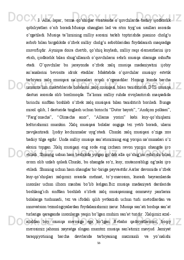 3.   Alla,   lapar,   terma   qo’shiqlar   vositasida   o’quvchilarda   badiiy   ijodkorlik
qobiliyatlari   o’sib   boradi.Musiqa   ohanglari   lad   va   ritm   tiyg’usi   usullari   asosida
o’rgatiladi.   Musiqa   ta’limining   milliy   asosini   tarkib   toptirishda   pianino   cholg’u
asbob   bilan   birgalikda   o’zbek   milliy   cholg’u   asboblaridan   foydalanish   maqsadga
muvofiqdir. Ayniqsa doira chertib, qo’shiq  kuylash, milliy raqs elementlarini  ijro
etish,   ijodkorlik   bilan   shug’ullanish   o’quvchilarni   sehrli   musiqa   olamiga   oshufta
etadi.   O’quvchilar   bu   jarayonda   o’zbek   xalq   musiqa   madaniyatini   ijobiy
an’analarini   bevosita   idrok   etadilar.   Maktabda   o’quvchilar   musiqiy   estetik
tarbiyani   xalq   musiqasi   na’munalari   orqali   o’rganadilar.   Hozirgi   kunda   barcha
umumta’lim   maktablarida   bolalarni   xalq   musiqasi   bilan   tanishtirish   DTS   musiqa
dasturi   asosida   olib   borilmoqda.   Ta’limni   milliy   ruhda   rivojlantirish   maqsadida
birinchi   sinfdan   boshlab   o’zbek   xalq   musiqasi   bilan   tanishtirib   boriladi.   Bunga
misol qilib, I dasturida tinglash uchun birinchi “Dutor bayoti”, “Andijon polkasi”,
“Farg’onacha”,   “Olmacha   anor”,   “Allama   yorim”   kabi   kuy-qo’shiqlarni
keltirishimiz   mumkin.   Xalq   musiqasi   bolalar   ongiga   tez   yetib   boradi,   ularni
zavqlantiradi.   Ijodiy   kechinmalar   uyg’otadi.   Chunki   xalq   musiqasi   o’ziga   xos
badiiy tilga egdir. Unda milliy musiqa san’atimizning eng yorqin na’munalari o’z
aksini   topgan.   Xalq   musiqasi   eng   soda   eng   ixcham   ravon   yorqin   ohangda   ijro
etiladi. Shuning ushun ham beshikda yotgan go’dak alla qo’shig’ini eshitishi bilan
orom   olib  uxlab   qoladi.Chunki,   bu  ohangda   so’z,   kuy,  mutanosibligi   og’zaki   ijro
etiladi. Shuning uchun ham ohanglar bir-biriga payvastdir.Asrlar davomida o’zbek
kuy-qo’shiqlari   xalqimiz   orasida   mehnat,   to’y-marosim,   kurash   bayramlarida
insonlar   uchun   ilhom   manbai   bo’lib   kelgan.Biz   musiqa   madaniyati   darslarida
boshlang’ich   sinfdan   boshlab   o’zbek   xalq   musiqasining   ommaviy   janrlarini
bolalarga   tushunarli,   tez   va   ifodali   qilib   yetkazish   uchun   turli   metodlardan   va
innovatsion texnologiyalardan foydalanishimiz zarur. Musiqa san’ati boshqa san’at
turlariga qaraganda insonlarga yaqin bo’lgan muhim san’at turidir. Xalqimiz azal-
azaldan   boy   musiqa   merosiga   ega   bo’lgan.   Bebaho   qadriyatlarimiz,   boqiy
merosimiz   jahonni   xayratga   slogan   mumtoz   musiqa   san’atimiz   mavjud.   Jamiyat
taraqqiyotining   barcha   davrlarida   tarbiyaning   mazmunli   va   yo’nalishi
16 