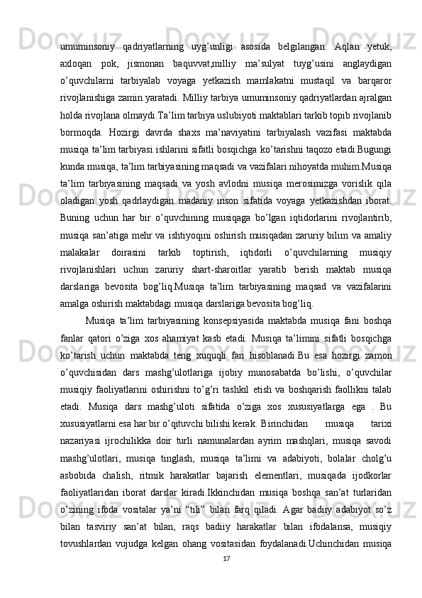 umuminsoniy   qadriyatlarning   uyg’unligi   asosida   belgilangan.   Aqlan   yetuk,
axloqan   pok,   jismonan   baquvvat,milliy   ma’sulyat   tuyg’usini   anglaydigan
o’quvchilarni   tarbiyalab   voyaga   yetkazish   mamlakatni   mustaqil   va   barqaror
rivojlanishiga zamin yaratadi. Milliy tarbiya umuminsoniy qadriyatlardan ajralgan
holda rivojlana olmaydi.Ta’lim tarbiya uslubiyoti maktablari tarkib topib rivojlanib
bormoqda.   Hozirgi   davrda   shaxs   ma’naviyatini   tarbiyalash   vazifasi   maktabda
musiqa ta’lim tarbiyasi ishlarini sifatli bosqichga ko’tarishni taqozo etadi.Bugungi
kunda musiqa, ta’lim tarbiyasining maqsadi va vazifalari nihoyatda muhim.Musiqa
ta’lim   tarbiyasining   maqsadi   va   yosh   avlodni   musiqa   merosimizga   vorislik   qila
oladigan   yosh   qadrlaydigan   madaniy   inson   sifatida   voyaga   yetkazishdan   iborat.
Buning   uchun   har   bir   o’quvchining   musiqaga   bo’lgan   iqtidorlarini   rivojlantirib,
musiqa san’atiga  mehr  va  ishtiyoqini  oshirish musiqadan  zaruriy bilim  va amaliy
malakalar   doirasini   tarkib   toptirish,   iqtidorli   o’quvchilarning   musiqiy
rivojlanishlari   uchun   zaruriy   shart-sharoitlar   yaratib   berish   maktab   musiqa
darslariga   bevosita   bog’liq.Musiqa   ta’lim   tarbiyasining   maqsad   va   vazifalarini
amalga oshirish maktabdagi musiqa darslariga bevosita bog’liq.
Musiqa   ta’lim   tarbiyasining   konsepsiyasida   maktabda   musiqa   fani   boshqa
fanlar   qatori   o’ziga   xos   ahamiyat   kasb   etadi.   Musiqa   ta’limini   sifatli   bosqichga
ko’tarish   uchun   maktabda   teng   xuquqli   fan   hisoblanadi.Bu   esa   hozirgi   zamon
o’quvchisidan   dars   mashg’ulotlariga   ijobiy   munosabatda   bo’lishi,   o’quvchilar
musiqiy   faoliyatlarini   oshirishni   to’g’ri   tashkil   etish   va   boshqarish   faollikni   talab
etadi.   Musiqa   dars   mashg’uloti   sifatida   o’ziga   xos   xususiyatlarga   ega   .   Bu
xususiyatlarni esa har bir o’qituvchi bilishi kerak. Birinchidan   musiqa   tarixi
nazariyasi   ijrochilikka   doir   turli   namunalardan   ayrim   mashqlari,   musiqa   savodi
mashg’ulotlari,   musiqa   tinglash,   musiqa   ta’limi   va   adabiyoti,   bolalar   cholg’u
asbobida   chalish,   ritmik   harakatlar   bajarish   elementlari,   musiqada   ijodkorlar
faoliyatlaridan   iborat   darslar   kiradi.Ikkinchidan   musiqa   boshqa   san’at   turlaridan
o’zining   ifoda   vositalar   ya’ni   “tili”   bilan   farq   qiladi.   Agar   badiiy   adabiyot   so’z
bilan   tasviriy   san’at   bilan,   raqs   badiiy   harakatlar   bilan   ifodalansa,   musiqiy
tovushlardan   vujudga   kelgan   ohang   vositasidan   foydalanadi.Uchinchidan   musiqa
17 