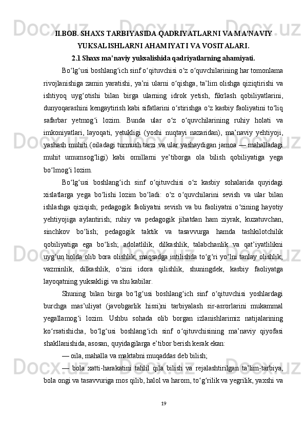 II.BOB. SHAXS TARBIYASIDA QADRIYATLARNI VA MA’NAVIY
YUKSALISHLARNI AHAMIYATI VA VOSITALARI.
2.1   Shaxs ma’naviy yuksalishida qadriyatlarning ahamiyati.
Bo lg usi boshlang ich sinf o qituvchisi o z o quvchilarining har tomonlamaʻ ʻ ʻ ʻ ʻ ʻ
rivojlanishiga zamin yaratishi, ya’ni  ularni  o qishga,  ta’lim olishga qiziqtirishi  va	
ʻ
ishtiyoq   uyg otishi   bilan   birga   ularning   idrok   yetish,   fikrlash   qobiliyatlarini,	
ʻ
dunyoqarashini kengaytirish kabi sifatlarini o stirishga o z kasbiy faoliyatini to liq	
ʻ ʻ ʻ
safarbar   yetmog i   lozim.   Bunda   ular   o z   o quvchilarining   ruhiy   holati   va	
ʻ ʻ ʻ
imkoniyatlari,   layoqati,   yetukligi   (yoshi   nuqtayi   nazaridan),   ma’naviy   yehtiyoji,
yashash muhiti (oiladagi turmush tarzi va ular yashaydigan jamoa — mahalladagi
muhit   umumsog ligi)   kabi   omillarni   ye’tiborga   ola   bilish   qobiliyatiga   yega
ʻ
bo lmog i lozim.	
ʻ ʻ
Bo lg usi   boshlang ich   sinf   o qituvchisi   o z   kasbiy   sohalarida   quyidagi	
ʻ ʻ ʻ ʻ ʻ
xislatlarga   yega   bo lishi   lozim   bo ladi:   o z   o quvchilarini   sevish   va   ular   bilan	
ʻ ʻ ʻ ʻ
ishlashga   qiziqish;   pedagogik   faoliyatni   sevish   va   bu   faoliyatni   o zining   hayotiy	
ʻ
yehtiyojiga   aylantirish;   ruhiy   va   pedagogik   jihatdan   ham   ziyrak,   kuzatuvchan,
sinchkov   bo lish;   pedagogik   taktik   va   tasavvurga   hamda   tashkilotchilik	
ʻ
qobiliyatiga   ega   bo lish;   adolatlilik,   dilkashlik,   talabchanlik   va   qat’iyatlilikni	
ʻ
uyg un holda olib bora olishlik; maqsadga intilishda to g ri yo lni tanlay olishlik;	
ʻ ʻ ʻ ʻ
vazminlik,   dilkashlik,   o zini   idora   qilishlik,   shuningdek,   kasbiy   faoliyatga	
ʻ
layoqatning yuksakligi va shu kabilar.
Shuning   bilan   birga   bo lg usi   boshlang ich   sinf   o qituvchisi   yoshlardagi	
ʻ ʻ ʻ ʻ
burchga   mas’uliyat   (javobgarlik   hissi)ni   tarbiyalash   sir-asrorlarini   mukammal
yegallamog i   lozim.   Ushbu   sohada   olib   borgan   izlanishlarimiz   natijalarining	
ʻ
ko rsatishicha,   bo lg usi   boshlang ich   sinf   o qituvchisining   ma’naviy   qiyofasi	
ʻ ʻ ʻ ʻ ʻ
shakllanishida, asosan, quyidagilarga e’tibor berish kerak ekan:
— oila, mahalla va maktabni muqaddas deb bilish;
—   bola   xatti-harakatini   tahlil   qila   bilish   va   rejalashtirilgan   ta’lim-tarbiya,
bola ongi va tasavvuriga mos qilib, halol va harom, to g rilik va yegrilik, yaxshi va	
ʻ ʻ
19 