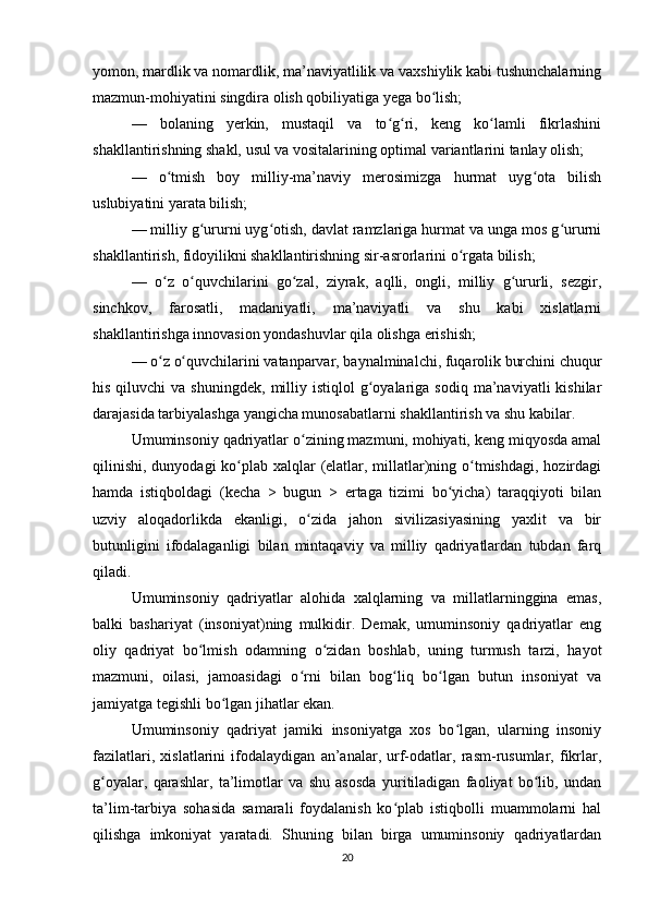 yomon, mardlik va nomardlik, ma’naviyatlilik va vaxshiylik kabi tushunchalarning
mazmun-mohiyatini singdira olish qobiliyatiga yega bo lish;ʻ
—   bolaning   yerkin,   mustaqil   va   to g ri,   keng   ko lamli   fikrlashini	
ʻ ʻ ʻ
shakllantirishning shakl, usul va vositalarining optimal variantlarini tanlay olish;
—   o tmish   boy   milliy-ma’naviy   merosimizga   hurmat   uyg ota   bilish	
ʻ ʻ
uslubiyatini yarata bilish;
— milliy g ururni uyg otish, davlat ramzlariga hurmat va unga mos g ururni	
ʻ ʻ ʻ
shakllantirish, fidoyilikni shakllantirishning sir-asrorlarini o rgata bilish;	
ʻ
—   o z   o quvchilarini   go zal,   ziyrak,   aqlli,   ongli,   milliy   g ururli,   sezgir,	
ʻ ʻ ʻ ʻ
sinchkov,   farosatli,   madaniyatli,   ma’naviyatli   va   shu   kabi   xislatlarni
shakllantirishga innovasion yondashuvlar qila olishga erishish;
— o z o quvchilarini vatanparvar, baynalminalchi, fuqarolik burchini chuqur
ʻ ʻ
his  qiluvchi  va  shuningdek,   milliy  istiqlol   g oyalariga  sodiq  ma’naviyatli  kishilar	
ʻ
darajasida tarbiyalashga yangicha munosabatlarni shakllantirish va shu kabilar.
Umuminsoniy qadriyatlar o zining mazmuni, mohiyati, keng miqyosda amal	
ʻ
qilinishi, dunyodagi  ko plab xalqlar (elatlar, millatlar)ning o tmishdagi, hozirdagi	
ʻ ʻ
hamda   istiqboldagi   (kecha   >   bugun   >   ertaga   tizimi   bo yicha)   taraqqiyoti   bilan	
ʻ
uzviy   aloqadorlikda   ekanligi,   o zida   jahon   sivilizasiyasining   yaxlit   va   bir	
ʻ
butunligini   ifodalaganligi   bilan   mintaqaviy   va   milliy   qadriyatlardan   tubdan   farq
qiladi.
Umuminsoniy   qadriyatlar   alohida   xalqlarning   va   millatlarninggina   emas,
balki   bashariyat   (insoniyat)ning   mulkidir.   Demak,   umuminsoniy   qadriyatlar   eng
oliy   qadriyat   bo lmish   odamning   o zidan   boshlab,   uning   turmush   tarzi,   hayot	
ʻ ʻ
mazmuni,   oilasi,   jamoasidagi   o rni   bilan   bog liq   bo lgan   butun   insoniyat   va	
ʻ ʻ ʻ
jamiyatga tegishli bo lgan jihatlar ekan. 	
ʻ
Umuminsoniy   qadriyat   jamiki   insoniyatga   xos   bo lgan,   ularning   insoniy	
ʻ
fazilatlari,   xislatlarini   ifodalaydigan   an’analar,   urf-odatlar,   rasm-rusumlar,   fikrlar,
g oyalar,   qarashlar,   ta’limotlar   va   shu   asosda   yuritiladigan   faoliyat   bo lib,   undan	
ʻ ʻ
ta’lim-tarbiya   sohasida   samarali   foydalanish   ko plab   istiqbolli   muammolarni   hal	
ʻ
qilishga   imkoniyat   yaratadi.   Shuning   bilan   birga   umuminsoniy   qadriyatlardan
20 