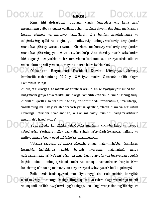 KIRISH.
Kurs   ishi   dolzarbligi:   Bugungi   kunda   dunyodagi   eng   katta   xavf
insonlarning qalbi va ongini egallash uchun uzluksiz davom etayotgan mafkuraviy
kurash,   ijtimoiy   va   ma’naviy   tahdidlardir.   Biz   bundan   xavotirlanamiz   va
xalqimizning   qalbi   va   ongini   yot   mafkuraviy,   axloqiy-ma’naviy   tazyiqlardan
muhofaza   qilishga   zarurat   sezamiz.   Kishilarni   mafkuraviy-ma’naviy   tazyiqlardan
muhofaza   qilishning   yo‘llari   va   uslublari   ko‘p.   Ana   shunday   kuchli   uslublardan
biri   bugungi   kun   yoshlarini   har   tomonlama   barkamol   etib   tarbiyalashda   oila   va
mahallalarning roli yanada kuchaytirib borish bilan izohlaniladi.  
O‘zbekiston   Respublikasi   Prezidenti   Shavkat   Mirziyoyev   Shanxay
hamkorlik   tashkilotining   2017   yil   8-9   iyun   kunlari   Ostonada   bo‘lib   o‘tgan
Sammitida so‘zga 
chiqib, tashkilotga a’zo mamlakatlar rahbarlarini o‘sib kelayotgan yosh avlod turli 
buzg‘unchi g‘oyalar va radikal guruhlarga qo‘shilib ketishini oldini olishning aniq 
choralarni qo‘llashga chaqirdi. “Asosiy e’tiborni” dedi Prezidentimiz, “ma’rifatga, 
yoshlarning   ma’naviy   va   ahloqiy   tarbiyasiga   qaratish,   ularda   bilim   va   o‘z   ustida
ishlashga   intilishni   shakllantirish,   oilalar   ma’naviy   muhitini   barqarorlashtirish
muhim deb hisoblaymiz”
Yosh   avlodni   komillikka   yetaklovchi   eng   katta   kuch–bu   kitob   va   hayotiy
saboqlardir.   Yoshlarni   milliy   qadryatlar   ruhida   tarbiyalash   kelajakni,   millatni   va
milliyligimizni boqiy ozod holda ko‘rishimiz mumkin. 
Vatanga   sadoqat,   do‘stlikka   ishonch,   oilaga   mehr–muhabbat,   kattalarga
hurmatda   kichiklarga   izzatda   bo‘lish   tuyg‘usini   shakllantirsh   milliy
qadryatlarimizni asl ko‘rinishidir.   Insonga faqat dunyoda yuz berayotgan voqelik
haqida,   odob   -   axloq   qoidalari,   mehr   va   sadoqat   tushunchalari   haqida   bilim
berishning o‘zi uning ma‘naviy-axloqiy tarbiyasi uchun yetarli bo‘lib qolmaydi. 
Balki,   unda   iroda   qudrati,   mas‘uliyat   tuyg‘usini   shakllantirish,   ko‘nglida
atrof muhitga, mehnatga, kasbga, ilmga, qalban va ruhan o‘zga insonlarga mehrli
va   oqibatli   bo‘lish   tuyg‘usini   uyg‘otishga,dilida   ulug‘   maqsadlar   tug‘ilishiga   va
3 