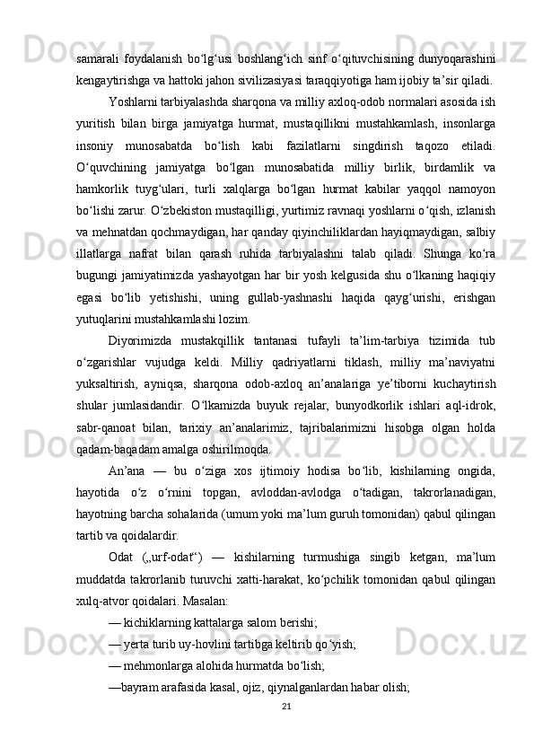 samarali   foydalanish   bo lg usi   boshlang ich   sinf   o qituvchisining   dunyoqarashiniʻ ʻ ʻ ʻ
kengaytirishga va hattoki jahon sivilizasiyasi taraqqiyotiga ham ijobiy ta’sir qiladi.
Yoshlarni tarbiyalashda sharqona va milliy axloq-odob normalari asosida ish
yuritish   bilan   birga   jamiyatga   hurmat,   mustaqillikni   mustahkamlash,   insonlarga
insoniy   munosabatda   bo lish   kabi   fazilatlarni   singdirish   taqozo   etiladi.	
ʻ
O quvchining   jamiyatga   bo lgan   munosabatida   milliy   birlik,   birdamlik   va	
ʻ ʻ
hamkorlik   tuyg ulari,   turli   xalqlarga   bo lgan   hurmat   kabilar   yaqqol   namoyon	
ʻ ʻ
bo lishi zarur. O zbekiston mustaqilligi, yurtimiz ravnaqi yoshlarni o qish, izlanish	
ʻ ʻ ʻ
va mehnatdan qochmaydigan, har qanday qiyinchiliklardan hayiqmaydigan, salbiy
illatlarga   nafrat   bilan   qarash   ruhida   tarbiyalashni   talab   qiladi.   Shunga   ko ra	
ʻ
bugungi jamiyatimizda yashayotgan har bir yosh kelgusida shu o lkaning haqiqiy	
ʻ
egasi   bo lib   yetishishi,   uning   gullab-yashnashi   haqida   qayg urishi,   erishgan	
ʻ ʻ
yutuqlarini mustahkamlashi lozim.
Diyorimizda   mustakqillik   tantanasi   tufayli   ta’lim-tarbiya   tizimida   tub
o zgarishlar   vujudga   keldi.   Milliy   qadriyatlarni   tiklash,   milliy   ma’naviyatni	
ʻ
yuksaltirish,   ayniqsa,   sharqona   odob-axloq   an’analariga   ye’tiborni   kuchaytirish
shular   jumlasidandir.   O lkamizda   buyuk   rejalar,   bunyodkorlik   ishlari   aql-idrok,	
ʻ
sabr-qanoat   bilan,   tarixiy   an’analarimiz,   tajribalarimizni   hisobga   olgan   holda
qadam-baqadam amalga oshirilmoqda.
An’ana   —   bu   o ziga   xos   ijtimoiy   hodisa   bo lib,   kishilarning   ongida,
ʻ ʻ
hayotida   o z   o rnini   topgan,   avloddan-avlodga   o tadigan,   takrorlanadigan,	
ʻ ʻ ʻ
hayotning barcha sohalarida (umum yoki ma’lum guruh tomonidan) qabul qilingan
tartib va qoidalardir.
Odat   („urf-odat“)   —   kishilarning   turmushiga   singib   ketgan,   ma’lum
muddatda   takrorlanib   turuvchi   xatti-harakat,   ko pchilik   tomonidan   qabul   qilingan	
ʻ
xulq-atvor qoidalari. Masalan:
— kichiklarning kattalarga salom berishi;
— yerta turib uy-hovlini tartibga keltirib qo yish;
ʻ
— mehmonlarga alohida hurmatda bo lish;	
ʻ
—bayram arafasida kasal, ojiz, qiynalganlardan habar olish;
21 