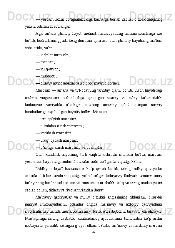 — yordam lozim bo lganlarnikiga hasharga borish kabilar o zbek xalqiningʻ ʻ
yaxshi odatlari hisoblangan.
Agar   an’ana   ijtimoiy   hayot,   mehnat,   madaniyatning   hamma   sohalariga   xos
bo lib, hodisalarning juda keng doirasini qamrasa, odat ijtimoiy hayotning ma’lum	
ʻ
sohalarida, ya’ni:
— kishilar turmushi;
— mehnati;
— xulq-atvori;
— muloqoti;
— oilaviy munosabatlarda ko proq mavjud bo ladi.	
ʻ ʻ
Marosim   —   an’ana   va   urf-odatning   tarkibiy   qismi   bo lib,   inson   hayotidagi	
ʻ
muhim   voqyealarni   nishonlashga   qaratilgan   rasmiy   va   ruhiy   ko tarinkilik,	
ʻ
tantanavor   vaziyatda   o tadigan   o zining   umumiy   qabul   qilingan   ramziy	
ʻ ʻ
harakatlariga ega bo lgan hayotiy tadbir. Masalan:	
ʻ
— ism qo yish marosimi;	
ʻ
— nikohdan o tish marosimi;	
ʻ
— xotirlash marosimi;
— urug  qadash marosimi;	
ʻ
— o rimga kirish marosimi va boshqalar.	
ʻ
Odat   kundalik   hayotning   turli   vaqtida   uchrashi   mumkin   bo lsa,   marosim	
ʻ
yesa inson hayotidagi muhim hodisalar sodir bo lganda vujudga keladi.	
ʻ
“Milliy   tarbiya”   tushunchasi   ko p   qirrali   bo lib,   uning   milliy   qadriyatlar	
ʻ ʻ
asosida olib boriluvchi maqsadga yo naltirilgan tarbiyaviy faoliyati, umuminsoniy	
ʻ
tarbiyaning har bir xalqqa xos va mos betakror shakli, xalq va uning madaniyatini
saqlab qolish, tiklash va rivojlantirishdan iborat.
Ma’naviy   qadriyatlar   va   milliy   o zlikni   anglashning   tiklanishi,   biror-bir	
ʻ
jamiyat   imkoniyatlarini,   odamlar   ongida   ma’naviy   va   axloqiy   qadriyatlarni
rivojlantirmay hamda mustahkamlamay  turib, o z istiqbolini tasavvur eta olmaydi.	
ʻ
Mustaqilligimizning   dastlabki   kunlaridanoq   ajdodlarimiz   tomonidan   ko p   asrlar	
ʻ
mobaynida yaratilib kelingan g oyat ulkan, bebaho ma’naviy va madaniy merosni	
ʻ
22 