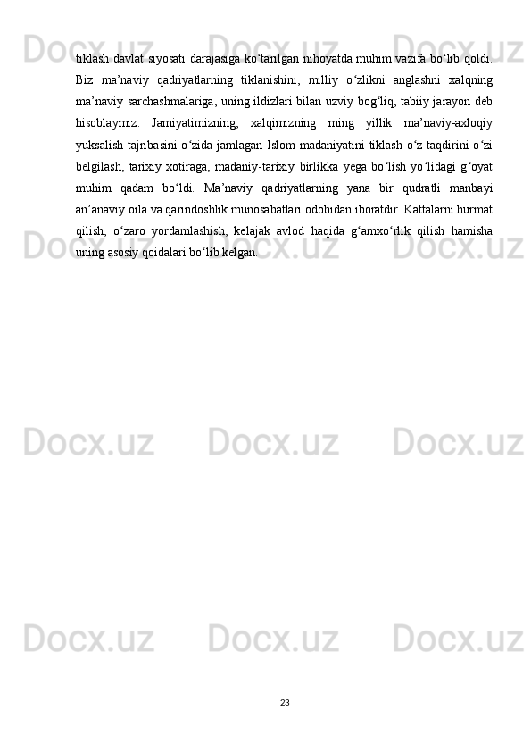 tiklash davlat siyosati darajasiga ko tarilgan nihoyatda muhim vazifa bo lib qoldi.ʻ ʻ
Biz   ma’naviy   qadriyatlarning   tiklanishini,   milliy   o zlikni   anglashni   xalqning	
ʻ
ma’naviy sarchashmalariga, uning ildizlari bilan uzviy bog liq, tabiiy jarayon deb	
ʻ
hisoblaymiz.   Jamiyatimizning,   xalqimizning   ming   yillik   ma’naviy-axloqiy
yuksalish tajribasini o zida jamlagan Islom madaniyatini tiklash o z taqdirini o zi	
ʻ ʻ ʻ
belgilash,   tarixiy   xotiraga,   madaniy-tarixiy   birlikka   yega   bo lish   yo lidagi   g oyat	
ʻ ʻ ʻ
muhim   qadam   bo ldi.   Ma’naviy   qadriyatlarning   yana   bir   qudratli   manbayi	
ʻ
an’anaviy oila va qarindoshlik munosabatlari odobidan iboratdir. Kattalarni hurmat
qilish,   o zaro   yordamlashish,   kelajak   avlod   haqida   g amxo rlik   qilish   hamisha	
ʻ ʻ ʻ
uning asosiy qoidalari bo lib kelgan.	
ʻ
23 