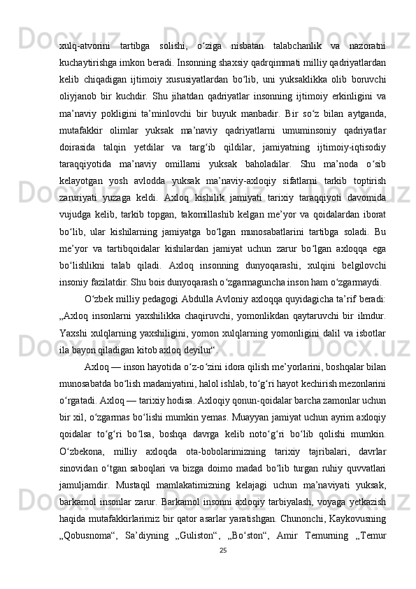 xulq-atvorini   tartibga   solishi,   o ziga   nisbatan   talabchanlik   va   nazoratniʻ
kuchaytirishga imkon beradi. Insonning shaxsiy qadrqimmati milliy qadriyatlardan
kelib   chiqadigan   ijtimoiy   xususiyatlardan   bo lib,   uni   yuksaklikka   olib   boruvchi	
ʻ
oliyjanob   bir   kuchdir.   Shu   jihatdan   qadriyatlar   insonning   ijtimoiy   erkinligini   va
ma’naviy   pokligini   ta’minlovchi   bir   buyuk   manbadir.   Bir   so z   bilan   aytganda,	
ʻ
mutafakkir   olimlar   yuksak   ma’naviy   qadriyatlarni   umuminsoniy   qadriyatlar
doirasida   talqin   yetdilar   va   targ ib   qildilar,   jamiyatning   ijtimoiy-iqtisodiy	
ʻ
taraqqiyotida   ma’naviy   omillarni   yuksak   baholadilar.   Shu   ma’noda   o sib	
ʻ
kelayotgan   yosh   avlodda   yuksak   ma’naviy-axloqiy   sifatlarni   tarkib   toptirish
zaruriyati   yuzaga   keldi.   Axloq   kishilik   jamiyati   tarixiy   taraqqiyoti   davomida
vujudga   kelib,   tarkib   topgan,   takomillashib   kelgan   me’yor   va   qoidalardan   iborat
bo lib,   ular   kishilarning   jamiyatga   bo lgan   munosabatlarini   tartibga   soladi.   Bu	
ʻ ʻ
me’yor   va   tartibqoidalar   kishilardan   jamiyat   uchun   zarur   bo lgan   axloqqa   ega	
ʻ
bo lishlikni   talab   qiladi.   Axloq   insonning   dunyoqarashi,   xulqini   belgilovchi	
ʻ
insoniy fazilatdir. Shu bois dunyoqarash o zgarmaguncha inson ham o zgarmaydi.	
ʻ ʻ
O zbek milliy pedagogi Abdulla Avloniy axloqqa quyidagicha ta’rif beradi:	
ʻ
„Axloq   insonlarni   yaxshilikka   chaqiruvchi,   yomonlikdan   qaytaruvchi   bir   ilmdur.
Yaxshi   xulqlarning   yaxshiligini,   yomon   xulqlarning   yomonligini   dalil   va   isbotlar
ila bayon qiladigan kitob axloq deyilur“.
Axloq — inson hayotida o z-o zini idora qilish me’yorlarini, boshqalar bilan	
ʻ ʻ
munosabatda bo lish madaniyatini, halol ishlab, to g ri hayot kechirish mezonlarini	
ʻ ʻ ʻ
o rgatadi. Axloq — tarixiy hodisa. Axloqiy qonun-qoidalar barcha zamonlar uchun	
ʻ
bir xil, o zgarmas bo lishi mumkin yemas. Muayyan jamiyat uchun ayrim axloqiy	
ʻ ʻ
qoidalar   to g ri   bo lsa,   boshqa   davrga   kelib   noto g ri   bo lib   qolishi   mumkin.	
ʻ ʻ ʻ ʻ ʻ ʻ
O zbekona,   milliy   axloqda   ota-bobolarimizning   tarixiy   tajribalari,   davrlar	
ʻ
sinovidan   o tgan   saboqlari   va   bizga   doimo   madad   bo lib   turgan   ruhiy   quvvatlari	
ʻ ʻ
jamuljamdir.   Mustaqil   mamlakatimizning   kelajagi   uchun   ma’naviyati   yuksak,
barkamol   insonlar   zarur.   Barkamol   insonni   axloqiy   tarbiyalash,   voyaga   yetkazish
haqida mutafakkirlarimiz bir qator asarlar yaratishgan. Chunonchi, Kaykovusning
„Qobusnoma“,   Sa’diyning   „Guliston“,   „Bo ston“,   Amir   Temurning   „Temur	
ʻ
25 