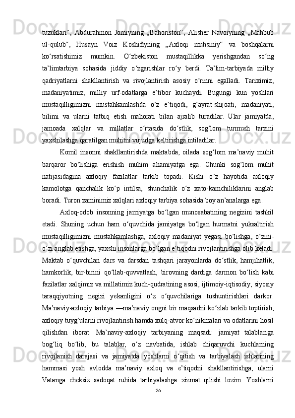 tuzuklari“,   Abdurahmon   Jomiyning   „Bahoriston“,   Alisher   Navoiyning   „Mahbub
ul-qulub“,   Husayn   Voiz   Koshifiyning   „Axloqi   muhsiniy“   va   boshqalarni
ko rsatishimiz   mumkin.   O zbekiston   mustaqillikka   yerishgandan   so ngʻ ʻ ʻ
ta’limtarbiya   sohasida   jiddiy   o zgarishlar   ro y   berdi.   Ta’lim-tarbiyada   milliy	
ʻ ʻ
qadriyatlarni   shakllantirish   va   rivojlantirish   asosiy   o rinni   egalladi.   Tariximiz,	
ʻ
madaniyatimiz,   milliy   urf-odatlarga   e’tibor   kuchaydi.   Bugungi   kun   yoshlari
mustaqilligimizni   mustahkamlashda   o z   e’tiqodi,   g ayrat-shijoati,   madaniyati,	
ʻ ʻ
bilimi   va   ularni   tatbiq   etish   mahorati   bilan   ajralib   turadilar.   Ular   jamiyatda,
jamoada   xalqlar   va   millatlar   o rtasida   do stlik,   sog lom   turmush   tarzini	
ʻ ʻ ʻ
yaxshilashga qaratilgan muhitni vujudga keltirishga intiladilar.
Komil   insonni   shakllantirishda   maktabda,   oilada   sog lom   ma’naviy   muhit	
ʻ
barqaror   bo lishiga   erishish   muhim   ahamiyatga   ega.   Chunki   sog lom   muhit	
ʻ ʻ
natijasidagina   axloqiy   fazilatlar   tarkib   topadi.   Kishi   o z   hayotida   axloqiy	
ʻ
kamolotga   qanchalik   ko p   intilsa,   shunchalik   o z   xato-kamchiliklarini   anglab	
ʻ ʻ
boradi. Turon zaminimiz xalqlari axloqiy tarbiya sohasida boy an’analarga ega.
Axloq-odob   insonning   jamiyatga   bo lgan   munosabatining   negizini   tashkil	
ʻ
etadi.   Shuning   uchun   ham   o quvchida   jamiyatga   bo lgan   hurmatni   yuksaltirish	
ʻ ʻ
mustaqilligimizni   mustahkamlashga,   axloqiy   madaniyat   yegasi   bo lishga,   o zini-	
ʻ ʻ
o zi anglab etishga, yaxshi insonlarga bo lgan e’tiqodni rivojlantirishga olib keladi.	
ʻ ʻ
Maktab   o quvchilari   dars   va   darsdan   tashqari   jarayonlarda   do stlik,   hamjihatlik,	
ʻ ʻ
hamkorlik,   bir-birini   qo llab-quvvatlash,   birovning   dardiga   darmon   bo lish   kabi	
ʻ ʻ
fazilatlar xalqimiz va millatimiz kuch-qudratining asosi, ijtimoiy-iqtisodiy, siyosiy
taraqqiyotning   negizi   yekanligini   o z   o quvchilariga   tushuntirishlari   darkor.	
ʻ ʻ
Ma’naviy-axloqiy tarbiya —ma’naviy ongni bir maqsadni ko zlab tarkib toptirish,	
ʻ
axloqiy tuyg ularni rivojlantirish hamda xulq-atvor ko nikmalari va odatlarini hosil	
ʻ ʻ
qilishdan   iborat.   Ma’naviy-axloqiy   tarbiyaning   maqsadi:   jamiyat   talablariga
bog liq   bo lib,   bu   talablar,   o z   navbatida,   ishlab   chiqaruvchi   kuchlarning	
ʻ ʻ ʻ
rivojlanish   darajasi   va   jamiyatda   yoshlarni   o qitish   va   tarbiyalash   ishlarining	
ʻ
hammasi   yosh   avlodda   ma’naviy   axloq   va   e’tiqodni   shakllantirishga,   ularni
Vatanga   cheksiz   sadoqat   ruhida   tarbiyalashga   xizmat   qilishi   lozim.   Yoshlarni
26 