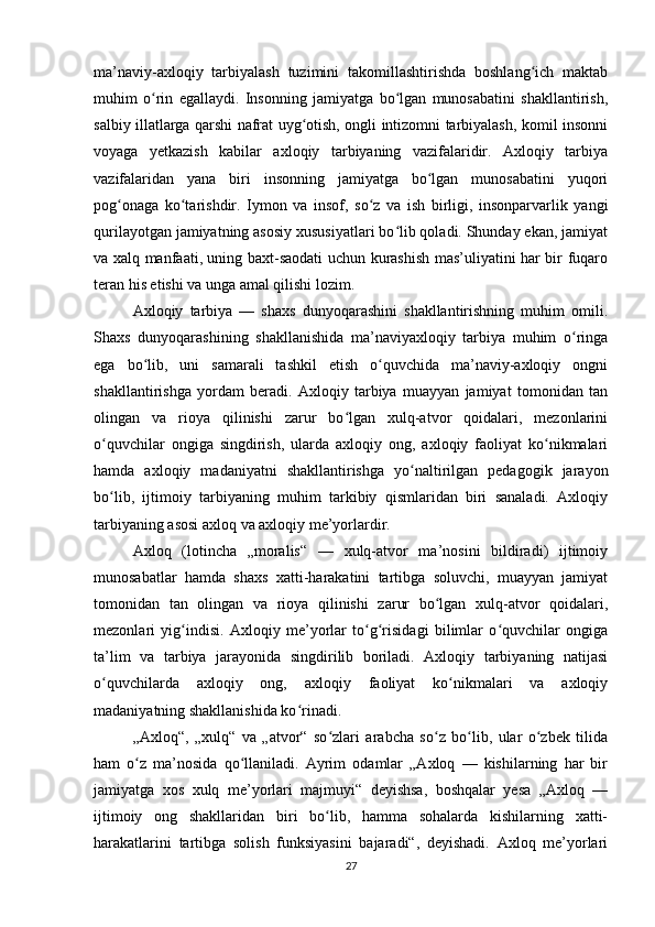 ma’naviy-axloqiy   tarbiyalash   tuzimini   takomillashtirishda   boshlang ich   maktabʻ
muhim   o rin   egallaydi.   Insonning   jamiyatga   bo lgan   munosabatini   shakllantirish,	
ʻ ʻ
salbiy illatlarga qarshi nafrat uyg otish, ongli intizomni tarbiyalash, komil insonni	
ʻ
voyaga   yetkazish   kabilar   axloqiy   tarbiyaning   vazifalaridir.   Axloqiy   tarbiya
vazifalaridan   yana   biri   insonning   jamiyatga   bo lgan   munosabatini   yuqori	
ʻ
pog onaga   ko tarishdir.   Iymon   va   insof,   so z   va   ish   birligi,   insonparvarlik   yangi	
ʻ ʻ ʻ
qurilayotgan jamiyatning asosiy xususiyatlari bo lib qoladi. Shunday ekan, jamiyat	
ʻ
va xalq manfaati, uning baxt-saodati uchun kurashish mas’uliyatini har bir fuqaro
teran his etishi va unga amal qilishi lozim.
Axloqiy   tarbiya   —   shaxs   dunyoqarashini   shakllantirishning   muhim   omili.
Shaxs   dunyoqarashining   shakllanishida   ma’naviyaxloqiy   tarbiya   muhim   o ringa	
ʻ
ega   bo lib,   uni   samarali   tashkil   etish   o quvchida   ma’naviy-axloqiy   ongni	
ʻ ʻ
shakllantirishga   yordam   beradi.   Axloqiy   tarbiya   muayyan   jamiyat   tomonidan   tan
olingan   va   rioya   qilinishi   zarur   bo lgan   xulq-atvor   qoidalari,   mezonlarini	
ʻ
o quvchilar   ongiga   singdirish,   ularda   axloqiy   ong,   axloqiy   faoliyat   ko nikmalari	
ʻ ʻ
hamda   axloqiy   madaniyatni   shakllantirishga   yo naltirilgan   pedagogik   jarayon	
ʻ
bo lib,   ijtimoiy   tarbiyaning   muhim   tarkibiy   qismlaridan   biri   sanaladi.   Axloqiy	
ʻ
tarbiyaning asosi axloq va axloqiy me’yorlardir.
Axloq   (lotincha   „moralis“   —   xulq-atvor   ma’nosini   bildiradi)   ijtimoiy
munosabatlar   hamda   shaxs   xatti-harakatini   tartibga   soluvchi,   muayyan   jamiyat
tomonidan   tan   olingan   va   rioya   qilinishi   zarur   bo lgan   xulq-atvor   qoidalari,	
ʻ
mezonlari   yig indisi.   Axloqiy   me’yorlar   to g risidagi   bilimlar   o quvchilar   ongiga	
ʻ ʻ ʻ ʻ
ta’lim   va   tarbiya   jarayonida   singdirilib   boriladi.   Axloqiy   tarbiyaning   natijasi
o quvchilarda   axloqiy   ong,   axloqiy   faoliyat   ko nikmalari   va   axloqiy	
ʻ ʻ
madaniyatning shakllanishida ko rinadi.	
ʻ
„Axloq“,   „xulq“   va   „atvor“   so zlari   arabcha   so z   bo lib,   ular   o zbek   tilida	
ʻ ʻ ʻ ʻ
ham   o z   ma’nosida   qo llaniladi.   Ayrim   odamlar   „Axloq   —   kishilarning   har   bir	
ʻ ʻ
jamiyatga   xos   xulq   me’yorlari   majmuyi“   deyishsa,   boshqalar   yesa   „Axloq   —
ijtimoiy   ong   shakllaridan   biri   bo lib,   hamma   sohalarda   kishilarning   xatti-	
ʻ
harakatlarini   tartibga   solish   funksiyasini   bajaradi“,   deyishadi.   Axloq   me’yorlari
27 