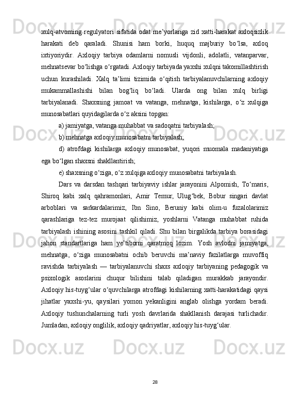 xulq-atvorning   regulyatori   sifatida   odat   me’yorlariga   zid   xatti-harakat   axloqsizlik
harakati   deb   qaraladi.   Shunisi   ham   borki,   huquq   majburiy   bo lsa,   axloqʻ
ixtiyoriydir.   Axloqiy   tarbiya   odamlarni   nomusli   vijdonli,   adolatli,   vatanparvar,
mehnatsevar bo lishga o rgatadi. Axloqiy tarbiyada yaxshi xulqni takomillashtirish	
ʻ ʻ
uchun   kurashiladi.   Xalq   ta’limi   tizimida   o qitish   tarbiyalanuvchilarning   axloqiy	
ʻ
mukammallashishi   bilan   bog liq   bo ladi.   Ularda   ong   bilan   xulq   birligi	
ʻ ʻ
tarbiyalanadi.   Shaxsning   jamoat   va   vatanga,   mehnatga,   kishilarga,   o z   xulqiga	
ʻ
munosabatlari quyidagilarda o z aksini topgan:	
ʻ
a) jamiyatga, vatanga muhabbat va sadoqatni tarbiyalash;
b) mehnatga axloqiy munosabatni tarbiyalash;
d)   atrofdagi   kishilarga   axloqiy   munosabat,   yuqori   muomala   madaniyatiga
ega bo lgan shaxsni shakllantirish;	
ʻ
e) shaxsning o ziga, o z xulqiga axloqiy munosabatni tarbiyalash.	
ʻ ʻ
Dars   va   darsdan   tashqari   tarbiyaviy   ishlar   jarayonini   Alpomish,   To maris,	
ʻ
Shiroq   kabi   xalq   qahramonlari,   Amir   Temur,   Ulug bek,   Bobur   singari   davlat	
ʻ
arboblari   va   sarkardalarimiz,   Ibn   Sino,   Beruniy   kabi   olim-u   fuzalolarimiz
qarashlariga   tez-tez   murojaat   qilishimiz,   yoshlarni   Vatanga   muhabbat   ruhida
tarbiyalash   ishining  asosini   tashkil   qiladi.  Shu   bilan   birgalikda  tarbiya  borasidagi
jahon   standartlariga   ham   ye’tiborni   qaratmoq   lozim.   Yosh   avlodni   jamiyatga,
mehnatga,   o ziga   munosabatni   ochib   beruvchi   ma’naviy   fazilatlarga   muvoffiq	
ʻ
ravishda   tarbiyalash   —   tarbiyalanuvchi   shaxs   axloqiy   tarbiyaning   pedagogik   va
psixologik   asoslarini   chuqur   bilishini   talab   qiladigan   murakkab   jarayondir.
Axloqiy his-tuyg ular o quvchilarga atrofdagi kishilarning xatti-harakatidagi qaysi	
ʻ ʻ
jihatlar   yaxshi-yu,   qaysilari   yomon   yekanligini   anglab   olishga   yordam   beradi.
Axloqiy   tushunchalarning   turli   yosh   davrlarida   shakllanish   darajasi   turlichadir.
Jumladan, axloqiy onglilik, axloqiy qadriyatlar, axloqiy his-tuyg ular.	
ʻ
28 