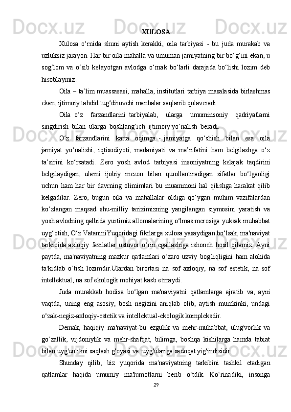 XULOSA
Xulosa   o‘rnida   shuni   aytish   kerakki,   oila   tarbiyasi   -   bu   juda   murakab   va
uzluksiz jarayon. Har bir oila mahalla va umuman jamiyatning bir bo‘g‘ini ekan, u
sog‘lom   va   o‘sib   kelayotgan   avlodga   o‘rnak   bo‘larli   darajada   bo‘lishi   lozim   deb
hisoblaymiz.  
Oila – ta’lim muassasasi, mahalla, institutlari tarbiya masalasida birlashmas
ekan, ijtimoiy tahdid tug‘diruvchi manbalar saqlanib qolaveradi.  
Oila   o‘z     farzandlarini   tarbiyalab,     ularga     umuminsoniy     qadriyatlarni
singdirish  bilan  ularga  boshlang‘ich  ijtimoiy yo‘nalish  beradi.  
O‘z     farzandlarini     katta     oqimga   -   jamiyatga     qo‘shish     bilan     esa     oila
jamiyat   yo‘nalishi,   iqtisodiyoti,   madaniyati   va   ma’rifatini   ham   belgilashga   o‘z
ta’sirini   ko‘rsatadi.   Zero   yosh   avlod   tarbiyasi   insoniyatning   kelajak   taqdirini
belgilaydigan,   ularni   ijobiy   mezon   bilan   qurollantiradigan   sifatlar   bo‘lganligi
uchun   ham   har   bir   davrning   olimimlari   bu   muammoni   hal   qilishga   harakat   qilib
kelgadilar.   Zero,   bugun   oila   va   mahallalar   oldiga   qo‘ygan   muhim   vazifalardan
ko‘zlangan   maqsad   shu-milliy   tariximizning   yangilangan   siymosini   yaratish   va
yosh avlodning qalbida yurtimiz allomalarining o‘lmas merosiga yuksak muhabbat
uyg‘otish, O‘z VataniniYuqoridagi fikrlarga xulosa yasaydigan bo‘lsak, ma'naviyat
tarkibida   axloqiy   fazilatlar   ustuvor   o‘rin   egallashiga   ishonch   hosil   qilamiz.   Ayni
paytda,   ma'naviyatning   mazkur   qatlamlari   o‘zaro   uzviy   bog'liqligini   ham   alohida
ta'kidlab   o‘tish   lozimdir.Ulardan   birortasi   na   sof   axloqiy,   na   sof   estetik,   na   sof
intellektual, na sof ekologik mohiyat kasb etmaydi. 
Juda   murakkab   hodisa   bo‘lgan   ma'naviyatni   qatlamlarga   ajratib   va,   ayni
vaqtda,   uning   eng   asosiy,   bosh   negizini   aniqlab   olib,   aytish   mumkinki,   undagi
o‘zak-negiz-axloqiy-estetik va intellektual-ekologik kompleksdir. 
Demak,   haqiqiy   ma'naviyat-bu   ezgulik   va   mehr-muhabbat,   ulug'vorlik   va
go‘zallik,   vijdoniylik   va   mehr-shafqat,   bilimga,   boshqa   kishilarga   hamda   tabiat
bilan uyg'unlikni saqlash g'oyasi va tuyg'ulariga sadoqat yig'indisidir. 
Shunday   qilib,   biz   yuqorida   ma'naviyatning   tarkibini   tashkil   etadigan
qatlamlar   haqida   umumiy   ma'lumotlarni   berib   o‘tdik.   Ko‘rinadiki,   insonga
29 