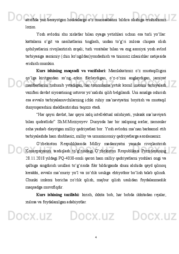 atrofida yuz berayotgan hodisalarga o‘z munosabatini bildira olishiga erishishimiz
lozim. 
Yosh   avlodni   shu   xislatlar   bilan   oyaga   yetishlari   uchun   esa   turli   yo‘llar:
kattalarni   o‘git   va   nasihatlarini   tinglash,   undan   to‘g‘ri   xulosa   chiqara   olish
qobilyatlarini  rivojlantirish orqali;  turli vositalar  bilan va eng asosiysi  yosh avlod
tarbiyasiga samimiy (chin ko‘ngildan)yondashish va tinimsiz izlanishlar natijasida
erishish mumkin. 
Kurs   ishining   maqsadi   va   vazifalari:   Mamlakatimiz   o‘z   mustaqilligini
qo‘lga   kiritgandan   so‘ng   erkin   fikrlaydigan,   o‘z-o‘zini   anglaydigan,   jamiyat
manfaatlarini   tushunib  yetadigan, har   tomonlama  yetuk  komil   insonni   tarbiyalash
vazifasi davlat siyosatining ustuvor yo‘nalishi qilib belgilandi. Uni amalga oshirish
esa   avvalo   tarbiyalanuvchilarning   ichki   ruhiy   ma’naviyatini   boyitish   va   mustaqil
dunyoqarashini shakllantirishni taqozo etadi. 
“Har qaysi davlat, har qaysi xalq intellektual salohiyati, yuksak ma’naviyati
bilan   qudratlidir”   Sh.M.Mirziyoyev.   Dunyoda   har   bir   xalqning   asrlar,   zamonlar
osha yashab elayotgan milliy qadriyatlari bor. Yosh avlodni ma‘nan barkamol etib
tarbiyalashda ham shubhasiz, milliy va umuminsoniy qadriyatlarga asoslanamiz.  
O‘zbekiston   Respublikasida   Milliy   madaniyatni   yanada   rivojlantirish
Konsepsiyasini   tasdiqlash   to‘g‘risidagi   O‘zbekiston   Respublikasi   Prezidentining
28.11.2018 yildagi PQ-4038-sonli qarori ham milliy qadriyatlarni yoshlari ongi va
qalbiga   singdirish   usullari   to‘g‘risida   fikr   bildirganda   shuni   alohida   qayd   qilmoq
kerakki,   avvalo   ma’muriy   yo‘l   va   zo‘rlik   usuliga   ehtiyotkor   bo‘lish   talab   qilindi.
Chunki   imkoni   boricha   zo‘rlik   qilish,   majbur   qilish   usulidan   foydalanmaslik
maqsadga muvofiqdir. 
Kurs   ishining   tuzilishi:   kirish,   ikkita   bob,   har   bobda   ikkitadan   rejalar,
xulosa va foydalanilgan adabiyotlar.
4 
