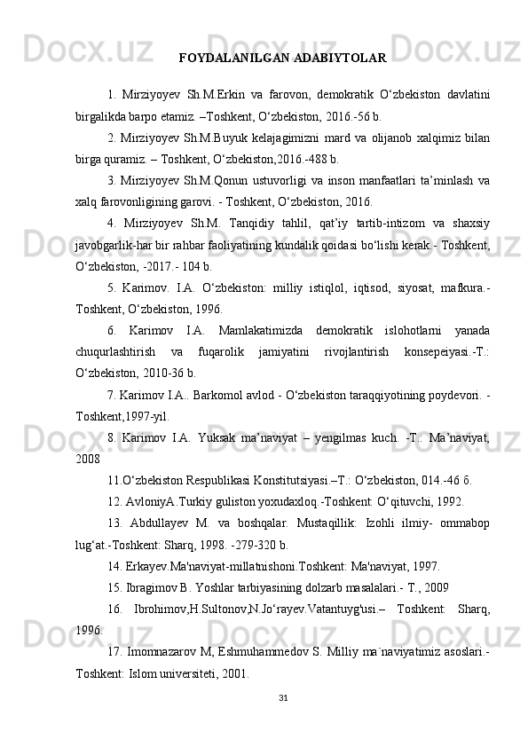 FOYDALANILGAN ADABIYTOLAR
1.   Mirziyoyev   Sh.M.Erkin   va   farovon,   demokratik   O‘zbekiston   davlatini
birgalikda barpo etamiz. –Toshkent, O‘zbekiston, 2016.-56 b. 
2.   Mirziyoyev   Sh.M.Buyuk   kelajagimizni   mard   va   olijanob   xalqimiz   bilan
birga quramiz. – Toshkent, O‘zbekiston,2016.-488 b. 
3.   Mirziyoyev   Sh.M.Qonun   ustuvorligi   va   inson   manfaatlari   ta’minlash   va
xalq farovonligining garovi. - Toshkent, O‘zbekiston, 2016. 
4.   Mirziyoyev   Sh.M.   Tanqidiy   tahlil,   qat’iy   tartib-intizom   va   shaxsiy
javobgarlik-har bir rahbar faoliyatining kundalik qoidasi bo‘lishi kerak.- Toshkent,
O‘zbekiston, -2017.- 104 b. 
5.   Karimov.   I.A.   O‘zbekiston:   milliy   istiqlol,   iqtisod,   siyosat,   mafkura.-
Toshkent, O‘zbekiston, 1996. 
6.   Karimov   I.A.   Mamlakatimizda   demokratik   islohotlarni   yanada
chuqurlashtirish   va   fuqarolik   jamiyatini   rivojlantirish   konsepeiyasi.-T.:
O‘zbekiston, 2010-36 b. 
7. Karimov I.A.. Barkomol avlod - O‘zbekiston taraqqiyotining poydevori. -
Toshkent,1997-yil. 
8.   Karimov   I.A.   Yuksak   ma’naviyat   –   yengilmas   kuch.   -T.:   Ma’naviyat,
2008 
11.O‘zbekiston Respublikasi Konstitutsiyasi.–Т.: O‘zbekiston, 014.-46 б. 
12. AvloniyA.Turkiy guliston yoxudaxloq.-Toshkent: O‘qituvchi, 1992. 
13.   Abdullayev   M.   va   boshqalar.   Mustaqillik:   Izohli   ilmiy-   ommabop
lug‘at.-Toshkent: Sharq, 1998. -279-320 b. 
14. Erkayev.Ma'naviyat-millatnishoni.Toshkent: Ma'naviyat, 1997. 
15. Ibragimov B. Yoshlar tarbiyasining dolzarb masalalari.- T., 2009 
16.   Ibrohimov,H.Sultonov,N.Jo‘rayev.Vatantuyg'usi.–   Toshkent:   Sharq,
1996. 
17. Imomnazarov M,  Eshmuhammedov  S. Milliy  ma`naviyatimiz  asoslari.-
Toshkent: Islom universiteti, 2001. 
31 