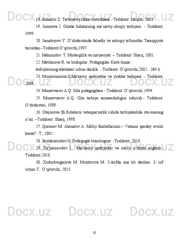 18. Ismoilov Z. Tarbiyaviy ishlar metodikasi. -Toshkent: Istiqlol, 2003. 
19.   Inomova   I.   Oilada   bolalarning   ma`naviy–xloqiy   tarbiyasi.   -   Toshkent,
1999. 
20. Jumaboyev.Y. O‘zbekistonda falsafiy va axloqiy ta'limotlar Taraqqiyoti
tarixidan.–Toshkent:O‘qituvchi,1997. 
21. Mahmudov. T. Mustaqillik va ma'naviyat. – Toshkent: Sharq, 2001. 
22. Mavlanova R. va boshqalar. Pedagogika: Kasb-hunar 
kollejlarining talabalari uchun darslik. - Toshkent: O‘qituvchi,2002.- 384 b. 
23.   Musurmonova.O.Ma'naviy   qadriyatlar   va   yoshlar   tarbiyasi.   -   Toshkent,
2004. 
24. Munavvarov A.Q. Oila pedagogikasi.- Toshkent: O‘qituvchi, 1994 
25.   Munavvarov   A.Q.   Oila   tarbiya   samaradorligini   oshirish.-   Toshkent:
O‘zbekiston, 1989. 
26. Otajonova Sh.Bolalarni vatanparvarlik ruhida tarbiyalashda ota-onaning
o‘rni. –Toshkent: Sharq, 1998. 
27. Quronov M. Akmalov A. Milliy fazilatlarimiz – Vatanni qanday sevish
kerak?- T., 2002. 
28. Sayidaxmedov N. Pedagogik texnologiya. -Toshkent, 2010. 
29.   Xo‘jamurodov   I.     Ma`naviy   qadriyatlar   va   milliy   o‘zlikni   anglash.-
Toshkent,2010. 
30.   Xudoyberganova   M.   Muxtorova   M.   3-sinfda   ona   tili   darslari.   3-   inf
uchun T.: O‘qituvchi, 2015.
32 
