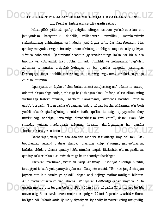 I.BOB.   TARBIYA JARAYONIDA MILLIY QADIRYATLARNI O’RNI
1.1   Yoshlar tarbiyasida milliy qadiryatlar.
Mustaqillik   yillarida   qat’iy   belgilab   olingan   ustuvor   yo‘nalishlardan   biri
jamiyatdaga   barqarorlik,   tinchlik,   millatlararo   totuvlikni,   mamlakatimiz
sarhadlarining   dahlsizligini   va   hududiy   yaxlitligini   ta’minlashdan   iboratdir.   Har
qanday mavjudot singari  insoniyat  ham o‘zining tinchligini saqlashi  oliy qadriyat
sifatida   baholanadi   .Qadimiyurf-odatimiz   ,qadriyalarimizga   ko‘ra   har   bir   oilada
tinchlik   va   xotirjamlik   tilab   fotiha   qilinadi.   Tinchlik   va   xotirjamlik   tuyg‘ulari
xalqimiz   tomonidan   ardoqlab   kelingan   va   bir   qancha   maqollar   yaratilgan.
Darhaqiqat,   faqat   tinchlik   sharoitidagina   insonning   ezgu   orzu-umidlari   ro‘yobga
chiqishi mumkin. 
Ispaniyalik bir faylasuf olim butun umrini xalqlarning urf- odatlarini, axloq-
odobini o‘rganishga, tadqiq qilishga bag‘ishlagan ekan. Ittifoqo, o‘sha olimbizning
yurtimizga   tashrif   buyurib,   Toshkent,   Samarqand,   Buxoroda   bo‘libdi.   Yurtiga
qaytib borgach:  “Hozirgacha o‘rgangan,  tadqiq qilgan  barcha  ishlarimni  o‘n besh
yoshli   o‘zbek   qizalog‘ining   o‘rnidan   turib,   qo‘lini   ko‘ksiga   qo‘ygancha   choy
uzatishidagi   odobiga,   nazokatiga   almashtirishga   rozi   edim”,   degan   ekan.   Biz
shunday   yuksak   madaniyatli   xalqning   farzandi   ekanligimzdan   har   qancha
faxrlansak arziydi, albatta. 
Darhaqiqat,   xalqimiz   azal-azaldan   axloqiy   fazilatlarga   boy   bo‘lgan.   Ota-
bobolarmiz   farzand   o‘stirar   ekanlar,   ularning   xulq-   atvoriga,   gap-so‘zlariga,
kishilar   oldida   o‘zlarini   qanday   tutib,   nimalar   haqida   fikrlashib,   o‘z   maqsadlarini
qanday so‘zlar bilan tushuntirishlariga katta ahamiyat berishgan. 
Tarixdan   ma’lumki,   urush   va   janjallar   tufayli   insoniyat   tinchligi   buzilib,
taraqqiyot to‘xtab yoki pasayib qolar edi. Xalqimiz orasida “Bir kun janjal chiqqan
joydan   qirq   kun   baraka   yo‘qoladi”,   degan   naql   bejizga   aytilmaganligini   bilamiz.
Aniq ma’lumotlarda ko‘rsatilishicha, 1965-yildan 1989-yilga qadar dunyoda 160 ta
qurolli mojaro yuz bergan bo‘lsa, 1990-yildan 1995-yilgacha 82 ta mojaro bo‘lib,
undan atigi 3 tasi davlatlararo mojarolar, qolgan 79 tasi fuqarolar urushidan iborat
bo‘lgan   edi.   Mamlakatda   ijtimoiy-siyosiy   va   iqtisodiy   barqarorlikning   mavjudligi
5 