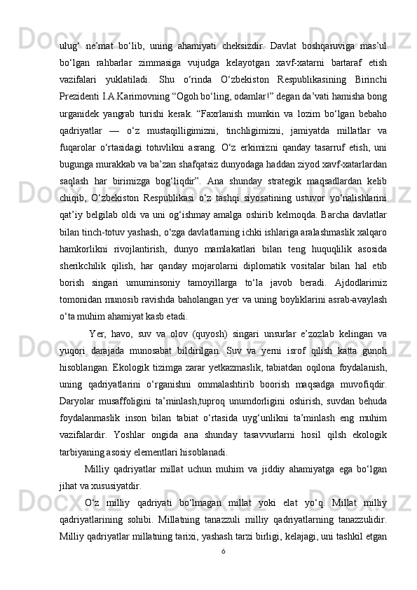 ulug‘   ne’mat   bo‘lib,   uning   ahamiyati   cheksizdir.   Davlat   boshqaruviga   mas’ul
bo‘lgan   rahbarlar   zimmasiga   vujudga   kelayotgan   xavf-xatarni   bartaraf   etish
vazifalari   yuklatiladi.   Shu   o‘rinda   O‘zbekiston   Respublikasining   Birinchi
Prezidenti I.A.Karimovning “Ogoh bo‘ling, odamlar!” degan da’vati hamisha bong
urganidek   yangrab   turishi   kerak.   “Faxrlanish   mumkin   va   lozim   bo‘lgan   bebaho
qadriyatlar   —   o‘z   mustaqilligimizni,   tinchligimizni,   jamiyatda   millatlar   va
fuqarolar   o‘rtasidagi   totuvlikni   asrang.   O‘z   erkimizni   qanday   tasarruf   etish,   uni
bugunga murakkab va ba’zan shafqatsiz dunyodaga haddan ziyod xavf-xatarlardan
saqlash   har   birimizga   bog‘liqdir”.   Ana   shunday   strategik   maqsadlardan   kelib
chiqib,   O‘zbekiston   Respublikasi   o‘z   tashqi   siyosatining   ustuvor   yo‘nalishlarini
qat’iy   belgilab   oldi   va   uni   og‘ishmay   amalga   oshirib   kelmoqda.   Barcha   davlatlar
bilan tinch-totuv yashash, o‘zga davlatlarning ichki ishlariga aralashmaslik xalqaro
hamkorlikni   rivojlantirish,   dunyo   mamlakatlari   bilan   teng   huquqlilik   asosida
sherikchilik   qilish,   har   qanday   mojarolarni   diplomatik   vositalar   bilan   hal   etib
borish   singari   umuminsoniy   tamoyillarga   to‘la   javob   beradi.   Ajdodlarimiz
tomonidan munosib ravishda baholangan yer va uning boyliklarini asrab-avaylash
o‘ta muhim ahamiyat kasb etadi. 
  Yer,   havo,   suv   va   olov   (quyosh)   singari   unsurlar   e’zozlab   kelingan   va
yuqori   darajada   munosabat   bildirilgan.   Suv   va   yerni   isrof   qilish   katta   gunoh
hisoblangan.   Ekologik   tizimga   zarar   yetkazmaslik,   tabiatdan   oqilona   foydalanish,
uning   qadriyatlarini   o‘rganishni   ommalashtirib   boorish   maqsadga   muvofiqdir.
Daryolar   musaffoligini   ta’minlash,tuproq   unumdorligini   oshirish,   suvdan   behuda
foydalanmaslik   inson   bilan   tabiat   o‘rtasida   uyg‘unlikni   ta’minlash   eng   muhim
vazifalardir.   Yoshlar   ongida   ana   shunday   tasavvurlarni   hosil   qilsh   ekologik
tarbiyaning asosiy elementlari hisoblanadi.  
Milliy   qadriyatlar   millat   uchun   muhim   va   jiddiy   ahamiyatga   ega   bo‘lgan
jihat va xususiyatdir. 
O‘z   milliy   qadriyati   bo‘lmagan   millat   yoki   elat   yo‘q.   Millat   milliy
qadriyatlarining   sohibi.   Millatning   tanazzuli   milliy   qadriyatlarning   tanazzulidir.
Milliy qadriyatlar millatning tarixi, yashash tarzi birligi, kelajagi, uni tashkil etgan
6 