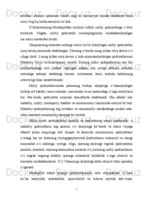 avlodlar,   ijtimoiy   qatlamlar,   millat,   ong,   til,   ma`naviyat   hamda   madaniyat   bilan
uzviy bog‘liq holda namoyon bo‘ladi. 
O‘zbekistonning   Mustaqillikka   erishishi   tufayli   milliy   qadriyatlarga   e`tibor
kuchaydi.   Negaki,   milliy   qadriyatlar   mustaqilligimizni   mustahkamlaydigan
ma`naviy asoslardan biridir. 
Xalqimizning asrlardan-asrlarga meros bo‘lib kelayotgan milliy qadriyatlari
uzoq tarixiy jarayonda shakllangan. Ularning o‘tmishi ming yildan ortiq davrni o‘z
ichiga oladi. 3 ming yildan ortiq davrni o‘zida mujassamlashtirgan qadriyatlarimiz
Markaziy   Osiyo   tsivilizatsiyasini   yaratdi.   Bizning   milliy   qadriyatlarimiz   ana   shu
sivilizatsiyasiga   mos   jihatlar:   tug‘ilgan   makon,   ona   yurtga   ehtirom,   avlodlar
xotirasiga   sadoqat,   kattalarga   hurmat,   mulozamat,   hayo,   andisha   kabilarning
ustuvorligi bilan xarakterlanadi. 
Milliy   qadriyatlarimizda   jahonning   boshqa   xalqlariga   o‘xshamaydigan
boshqa urf-odatlar, rasm-rusumlar, marosimlar va an`analaridagi o‘ziga xoslik ham
bor.   Ma`lumki,   qadriyatlar   muayyan   sharoitlarda   shakllanadi.   Shu   sababli   ular
mahalliy, milliy, mintaqaviy shakllar va umuminsoniy mazmunda mavjud bo‘ladi.
Mahalliy qadriyatlarning eng yetuklari va umummilliy manfaatlarga moslari asta-
sekin saralanib umummilliy darajaga ko‘tariladi. 
Milliy   muhit   qadriyatlarini   yaratish   va   saralashning   asosiy   manbasidir:   u
mahalliy   qadriyatlarni   eng   sarasini   o‘z   darajasiga   ko‘taradi   va   ularni   voyaga
etkazib   jahon   miqyosiga   olib   chiqadi   va   aksincha   umuminsoniy   qadriyatlarni
o‘zidagi   har   bir   kishining   boyligigaaylantiradi.Qadriyatlarni   tushunish   va   ularga
munosabat   o‘z   millatiga,   yurtiga,   eliga,   ularning   aholisiga   tegishli   qadriyatlarni
jamlash, avaylash, ularning ahamiyatini asoslash o‘z yurtining milliy qadriyatlarini
o‘z   ongida   ongning   tarkibiy   qismiga   aylantirish   kishilarda   o‘ziga   ishonch   va
hurmatni mustahkamlaydi. O‘z Vatanining istiqboliga katta ishonch bilan qarashni
o‘rganadi. 
Mustaqillik   tufayli   haqiqiy   qadriyatlarimizni   bilib   olmoqdamiz.   U   ham
bo‘lsa   tadrijiylik,   andishalilik,   qiyinchililik   va   buhron   paytida   sabr-toqat,
7 