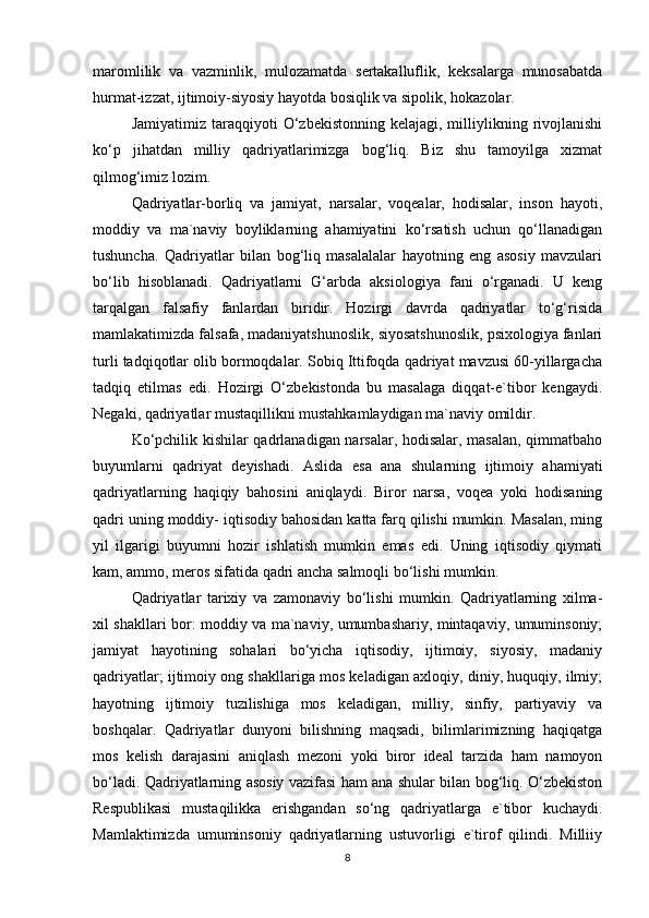 maromlilik   va   vazminlik,   mulozamatda   sertakalluflik,   keksalarga   munosabatda
hurmat-izzat, ijtimoiy-siyosiy hayotda bosiqlik va sipolik, hokazolar. 
Jamiyatimiz  taraqqiyoti   O‘zbekistonning  kelajagi,  milliylikning  rivojlanishi
ko‘p   jihatdan   milliy   qadriyatlarimizga   bog‘liq.   Biz   shu   tamoyilga   xizmat
qilmog‘imiz lozim. 
Qadriyatlar-borliq   va   jamiyat,   narsalar,   voqealar,   hodisalar,   inson   hayoti,
moddiy   va   ma`naviy   boyliklarning   ahamiyatini   ko‘rsatish   uchun   qo‘llanadigan
tushuncha.   Qadriyatlar   bilan   bog‘liq   masalalalar   hayotning   eng   asosiy   mavzulari
bo‘lib   hisoblanadi.   Qadriyatlarni   G‘arbda   aksiologiya   fani   o‘rganadi.   U   keng
tarqalgan   falsafiy   fanlardan   biridir.   Hozirgi   davrda   qadriyatlar   to‘g‘risida
mamlakatimizda falsafa, madaniyatshunoslik, siyosatshunoslik, psixologiya fanlari
turli tadqiqotlar olib bormoqdalar. Sobiq Ittifoqda qadriyat mavzusi 60-yillargacha
tadqiq   etilmas   edi.   Hozirgi   O‘zbekistonda   bu   masalaga   diqqat-e`tibor   kengaydi.
Negaki, qadriyatlar mustaqillikni mustahkamlaydigan ma`naviy omildir. 
Ko‘pchilik kishilar qadrlanadigan narsalar, hodisalar, masalan, qimmatbaho
buyumlarni   qadriyat   deyishadi.   Aslida   esa   ana   shularning   ijtimoiy   ahamiyati
qadriyatlarning   haqiqiy   bahosini   aniqlaydi.   Biror   narsa,   voqea   yoki   hodisaning
qadri uning moddiy- iqtisodiy bahosidan katta farq qilishi mumkin. Masalan, ming
yil   ilgarigi   buyumni   hozir   ishlatish   mumkin   emas   edi.   Uning   iqtisodiy   qiymati
kam, ammo, meros sifatida qadri ancha salmoqli bo‘lishi mumkin. 
Qadriyatlar   tarixiy   va   zamonaviy   bo‘lishi   mumkin.   Qadriyatlarning   xilma-
xil shakllari bor: moddiy va ma`naviy, umumbashariy, mintaqaviy, umuminsoniy;
jamiyat   hayotining   sohalari   bo‘yicha   iqtisodiy,   ijtimoiy,   siyosiy,   madaniy
qadriyatlar; ijtimoiy ong shakllariga mos keladigan axloqiy, diniy, huquqiy, ilmiy;
hayotning   ijtimoiy   tuzilishiga   mos   keladigan,   milliy,   sinfiy,   partiyaviy   va
boshqalar.   Qadriyatlar   dunyoni   bilishning   maqsadi,   bilimlarimizning   haqiqatga
mos   kelish   darajasini   aniqlash   mezoni   yoki   biror   ideal   tarzida   ham   namoyon
bo‘ladi. Qadriyatlarning asosiy vazifasi ham ana shular bilan bog‘liq. O‘zbekiston
Respublikasi   mustaqilikka   erishgandan   so‘ng   qadriyatlarga   e`tibor   kuchaydi.
Mamlaktimizda   umuminsoniy   qadriyatlarning   ustuvorligi   e`tirof   qilindi.   Milliiy
8 