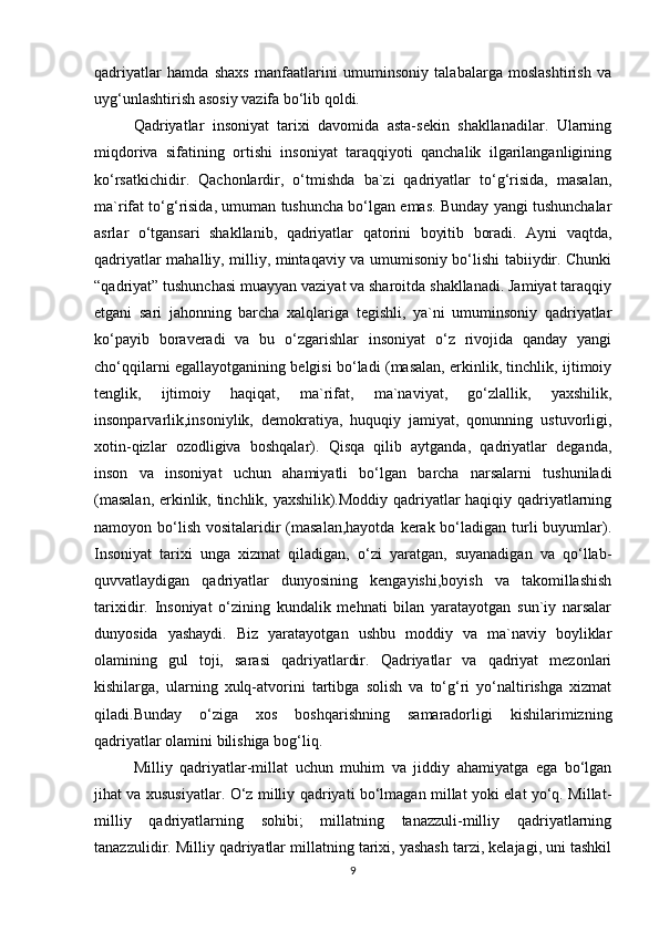 qadriyatlar   hamda   shaxs   manfaatlarini   umuminsoniy   talabalarga   moslashtirish   va
uyg‘unlashtirish asosiy vazifa bo‘lib qoldi. 
Qadriyatlar   insoniyat   tarixi   davomida   asta-sekin   shakllanadilar.   Ularning
miqdoriva   sifatining   ortishi   insoniyat   taraqqiyoti   qanchalik   ilgarilanganligining
ko‘rsatkichidir.   Qachonlardir,   o‘tmishda   ba`zi   qadriyatlar   to‘g‘risida,   masalan,
ma`rifat to‘g‘risida, umuman tushuncha bo‘lgan emas. Bunday yangi tushunchalar
asrlar   o‘tgansari   shakllanib,   qadriyatlar   qatorini   boyitib   boradi.   Ayni   vaqtda,
qadriyatlar mahalliy, milliy, mintaqaviy va umumisoniy bo‘lishi tabiiydir. Chunki
“qadriyat” tushunchasi muayyan vaziyat va sharoitda shakllanadi. Jamiyat taraqqiy
etgani   sari   jahonning   barcha   xalqlariga   tegishli,   ya`ni   umuminsoniy   qadriyatlar
ko‘payib   boraveradi   va   bu   o‘zgarishlar   insoniyat   o‘z   rivojida   qanday   yangi
cho‘qqilarni egallayotganining belgisi bo‘ladi (masalan, erkinlik, tinchlik, ijtimoiy
tenglik,   ijtimoiy   haqiqat,   ma`rifat,   ma`naviyat,   go‘zlallik,   yaxshilik,
insonparvarlik,insoniylik,   demokratiya,   huquqiy   jamiyat,   qonunning   ustuvorligi,
xotin-qizlar   ozodligiva   boshqalar).   Qisqa   qilib   aytganda,   qadriyatlar   deganda,
inson   va   insoniyat   uchun   ahamiyatli   bo‘lgan   barcha   narsalarni   tushuniladi
(masalan, erkinlik, tinchlik, yaxshilik).Moddiy qadriyatlar haqiqiy qadriyatlarning
namoyon bo‘lish  vositalaridir  (masalan,hayotda  kerak bo‘ladigan  turli  buyumlar).
Insoniyat   tarixi   unga   xizmat   qiladigan,   o‘zi   yaratgan,   suyanadigan   va   qo‘llab-
quvvatlaydigan   qadriyatlar   dunyosining   kengayishi,boyish   va   takomillashish
tarixidir.   Insoniyat   o‘zining   kundalik   mehnati   bilan   yaratayotgan   sun`iy   narsalar
dunyosida   yashaydi.   Biz   yaratayotgan   ushbu   moddiy   va   ma`naviy   boyliklar
olamining   gul   toji,   sarasi   qadriyatlardir.   Qadriyatlar   va   qadriyat   mezonlari
kishilarga,   ularning   xulq-atvorini   tartibga   solish   va   to‘g‘ri   yo‘naltirishga   xizmat
qiladi.Bunday   o‘ziga   xos   boshqarishning   samaradorligi   kishilarimizning
qadriyatlar olamini bilishiga bog‘liq. 
Milliy   qadriyatlar-millat   uchun   muhim   va   jiddiy   ahamiyatga   ega   bo‘lgan
jihat va xususiyatlar. O‘z milliy qadriyati bo‘lmagan millat yoki elat yo‘q. Millat-
milliy   qadriyatlarning   sohibi;   millatning   tanazzuli-milliy   qadriyatlarning
tanazzulidir. Milliy qadriyatlar millatning tarixi, yashash tarzi, kelajagi, uni tashkil
9 