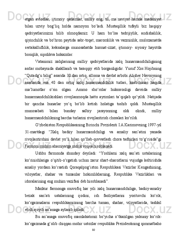 etgan   avlodlar,   ijtimoiy   qatlamlar,   milliy   ong,   til,   ma`naviyat   hamda   madaniyat
bilan   uzviy   bog‘liq   holda   namoyon   bo‘ladi.   Mustaqillik   tufayli   biz   haqiqiy
qadriyatlarimizni   bilib   olmoqdamiz.   U   ham   bo‘lsa   tadrijiylik,   andishalilik,
qiyinchilik va bo‘hron paytida sabr-toqat, maromlilik va vazminlik, mulozamatda
sertakalluflilik,   keksalarga   munosabatda   hurmat-izzat,   ijtimoiy-   siyosiy   hayotda
bosiqlik, sipolikva hokazolar. 
Vatanimiz   xalqlarining   milliy   qadriyatlarida   xalq   hunarmandchiligining
asrlar   mobaynida   shakllanib   va   taraqqiy   etib   borganligidir.   Yusuf   Xos   Hojibning
“Qutadg‘u bilig” asarida 30 dan ortiq, alloma va davlat arbobi Alisher Navoiyning
asarlarida   esa   40   dan   ortiq   xalq   hunarmandchilik   turlari,   kasb-hunar   haqida
ma’lumotlar   o‘rin   olgan.   Ammo   sho‘rolar   hukmronligi   davrida   milliy
hunarmandchilikishlari   rivojlanmoqda   hatto   ayrimlari   ta’qiqlab   qo‘yildi.   Natijada
bir   qancha   hunarlar   yo‘q   bo‘lib   ketish   holatiga   tushib   qoldi.   Mustaqillik
munosabati   bilan   bunday   salbiy   jarayonning   oldi   olindi,   milliy
hunarmandchilikning barcha turlarini rivojlantirish choralari ko‘rildi. 
O‘zbekiston Respublikasining Birinchi Prezidenti I.A.Karimovning 1997-yil
31-martdagi   “Xalq   badiiy   hunarmandchiligi   va   amaliy   san’atini   yanada
rivojlantirshini davlat yo‘li bilan qo‘llab-quvvatlash chora tadbirlari to‘g‘risida”gi
Farmoni muhim ahamiyatga molik voqea hisoblanadi. 
Ushbu   farmonda   shunday   deyiladi:   “Yoshlarni   xalq   san’ati   ustalarining
ko‘rinishlariga   o‘qitib-o‘rgatish   uchun   zarur   shart-sharoitlarni   vujudga   keltirishda
amaliy   yordam   ko‘rsatish   Qoraqalpog‘iston   Respublikasi   Vazirlar   Kengashining,
viloyatlar,   shahar   va   tumanlar   hokimliklarning,   Respublika   Vazirliklari   va
idoralarining eng muhim vazifasi deb hisoblanadi”. 
Mazkur   farmonga   muvofiq   har   yili   xalq   hunarmandchiliga,   badiiy-amaliy
bezak   san’ati   ustalarining   ijodini,   ish   faoliyatlarini   yorituvchi   ko‘rik,
ko‘rgazmalarni   respublikamizning   barcha   tuman,   shahar,   viloyatlarida,   tashkil
etish ajoyib an’anaga aylanib qoladi. 
Bu   an’anaga   muvofiq   mamlakatimiz   bo‘yicha   o‘tkazilgan   yakuniy   ko‘rik-
ko‘rgazmada g‘olib chiqqan mohir ustozlar respublika Prezidentining qimmatbaho
10 