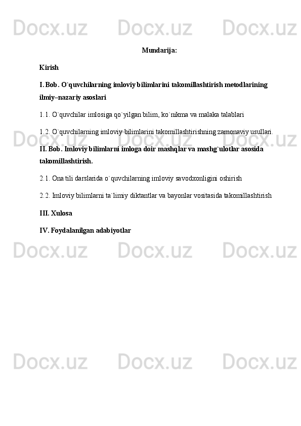 Mundarija:
Kirish 
I.   Bob. O`quvchilarning imloviy bilimlarini takomillashtirish metodlarining 
ilmiy–nazariy asoslari 
1.1. O`quvchilar imlosiga qo`yilgan bilim, ko`nikma va malaka talablari 
1.2. O`quvchilarning imloviy bilimlarini takomillashtirishning zamonaviy usullari.
II. Bob. Imloviy bilimlarni imloga doir mashqlar va mashg`ulotlar asosida 
takomillashtirish.
2.1. Ona tili darslarida o`quvchilarning imloviy sa vodxonligini oshirish 
2.2. Imloviy bilimlarni ta`limiy diktantlar va bayonlar vositasida takomillashtirish
III. Xulosa 
IV. Foydalanilgan adabiyotlar   