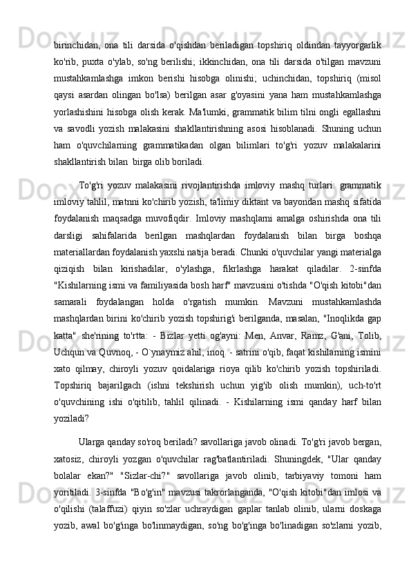 birinchidan,   ona   tili   darsida   o'qishdan   beriladigan   topshiriq   oldindan   tayyorgarlik
ko'rib,   puxta   o'ylab,   so'ng   berilishi;   ikkinchidan,   ona   tili   darsida   o'tilgan   mavzuni
mustahkamlashga   imkon   berishi   hisobga   olinishi;   uchinchidan,   topshiriq   (misol
qaysi   asardan   olingan   bo'lsa)   berilgan   asar   g'oyasini   yana   ham   mustahkamlashga
yorlashishini  hisobga olish kerak. Ma'lumki, grammatik bilim tilni ongli egallashni
va   savodli   yozish   malakasini   shakllantirishning   asosi   hisoblanadi.   Shuning   uchun
ham   o'quvchilarning   grammatikadan   olgan   bilimlari   to'g'ri   yozuv   malakalarini
shakllantirish bilan  birga olib boriladi. 
To'g'ri   yozuv   malakasini   rivojlantirishda   imloviy   mashq   turlari:   grammatik
imloviy tahlil, matnni ko'chirib yozish, ta'limiy diktant va bayondan mashq sifatida
foydalanish   maqsadga   muvofiqdir.   Imloviy   mashqlarni   amalga   oshirishda   ona   tili
darsligi   sahifalarida   berilgan   mashqlardan   foydalanish   bilan   birga   boshqa
materiallardan foydalanish yaxshi natija beradi. Chunki o'quvchilar yangi materialga
qiziqish   bilan   kirishadilar,   o'ylashga,   fikrlashga   harakat   qiladilar.   2-sinfda
"Kishilarning ismi va familiyasida bosh harf" mavzusini o'tishda "O'qish kitobi"dan
samarali   foydalangan   holda   o'rgatish   mumkin.   Mavzuni   mustahkamlashda
mashqlardan birini  ko'chirib yozish  topshirig'i  berilganda, masalan,  "Inoqlikda gap
katta"   she'rining   to'rtta:   -   Bizlar   yetti   og'ayni:   Men,   Anvar,   Ramz,   G'ani,   Tolib,
Uchqun va Quvnoq, - O`ynaymiz ahil, inoq. - satrini o'qib, faqat kishilarning ismini
xato   qilmay,   chiroyli   yozuv   qoidalariga   rioya   qilib   ko'chirib   yozish   topshiriladi.
Topshiriq   bajarilgach   (ishni   tekshirish   uchun   yig'ib   olish   mumkin),   uch-to'rt
o'quvchining   ishi   o'qitilib,   tahlil   qilinadi.   -   Kishilarning   ismi   qanday   harf   bilan
yoziladi? 
Ularga qanday so'roq beriladi? savollariga javob olinadi. To'g'ri javob bergan,
xatosiz,   chiroyli   yozgan   o'quvchilar   rag'batlantiriladi.   Shuningdek,   "Ular   qanday
bolalar   ekan?"   "Sizlar-chi?"   savollariga   javob   olinib,   tarbiyaviy   tomoni   ham
yoritiladi.   3-sinfda   "Bo'g'in"   mavzusi   takrorlanganda,   "O'qish   kitobi"dan   imlosi   va
o'qilishi   (talaffuzi)   qiyin   so'zlar   uchraydigan   gaplar   tanlab   olinib,   ularni   doskaga
yozib,   awal   bo'g'inga   bo'linmaydigan,   so'ng   bo'g'inga   bo'linadigan   so'zlarni   yozib, 