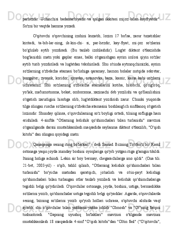 parhezdir.   Uchinchisi   badantarbiyadir   va   qolgan   ikkitasi   mijoz   bilan   kayfiyatdir".
So'zni bir vaqtda hamma yozadi. 
O'qituvchi   o'quvchining   izohini   kuzatib,   lozim   17   bo'lsa,   zarur   tuzatishlar
kiritadi,   ta-bib-lar-ning,   ik-kin-chi-   si,   par-hezdir,   kay-fiyat,   mi-joz   so'zlarini
bo'g'inlab   aytib   yozdiradi.   (Bu   tanlab   izohlashdir).   Lug'at   diktant   o'tkazishda
bog'lanishli   matn   yoki   gaplar   emas,   balki   o'rganishgan   ayrim   imlosi   qiyin   so'zlar
aytib turib yozdiriladi va lug'atdan tekshiriladi. Shu o'rinda aytmoqchimizki, ayrim
so'zlarning   o'zbekcha   atamasi   bo'lishiga   qaramay,   hamon   bolalar   nutqida   sekretar,
buxgalter,   zvonok,   koridor,   spravka,   ostanovka,   baza,   kassir,   kassa   kabi   so'zlarni
uchratamiz.   Shu   so'zlarning   o'zbekcha   atamalarini   kotiba,   hisobchi,   qo'ng'iroq,
yo'lak, ma'lumotnoma, bekat, omborxona, xazinachi  deb yozilishi va qo'llanilishini
o'rgatish   zarurligini   hisobga   olib,   lug'atdiktant   yozdirish   zarur.   Chunki   yuqorida
tilga olingan ruscha so'zlarning o'zbekcha atamasini boshlang'ich sinfdanoq o'rgatish
lozimdir. Shunday qilinsa, o'quvchilarning so'z boyligi ortadi, tilning sofligiga ham
erishiladi.   4-sinfda   "Otlarning   kelishik   qo'shimchalari   bilan   turlanishi"   mavzusi
o'rganilganda darsni mustahkamlash maqsadida saylanma diktant o'tkazilib, "O'qish
kitobi" dan olingan quyidagi matn: 
Qanaqasiga sening iting bo'larkan? - dedi Samad. Bizning To'rtko'z bu! Rasul
ostonaga yaqin joyda xumday boshini oyoqlariga qo'yib yotgan itiga g'amgin tikildi.
Itining holiga achindi. Lekin sir boy bermay, chegarachilarga imo qildi". (Ona tili.
21-bet,   2003-yil)   -   o'qib,   tahlil   qilinib,   "Otlarning   kelishik   qo'shimchalari   bilan
turlanishi"   bo'yicha   matndan   qaratqich,   jo'nalish   va   o'rin-payt   kelishigi
qo'shimchalari   bilan   turlangan   otlar   tanlab   yoziladi   va   kelishik   qo'shimchalariga
tegishli belgi qo'ydiriladi. O'quvchilar ostonaga, joyda, boshini, ustiga, bermaslikka
so'zlarini yozib, qo'shimchalar ustiga tegishli belgi qo'yadilar. Agarda, o'quvchilarda
sening,   bizning   so'zlarini   yozib   qo'yish   hollari   uchrasa,   o'qituvchi   alohida   vaqt
ajratib,   shu   o'quvchilar   bilan   yakkama-yakka   ishlab   "Olmosh"   va   "Ot"ning   farqini
tushuntiradi.   "Gapning   uyushiq   bo'laklari"   mavzusi   o'tilganda   mavzuni
mustahkamlash   18   maqsadida   4-sinf   "O'qish   kitobi"dan   "Oltin   fasl"   ("O'qituvchi", 