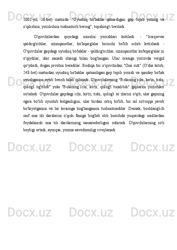 2002-yil,   26-bet)   matnida:   "Uyushiq   bo'laklar   qatnashgan   gap   topib   yozing   va
o'qilishini, yozilishini tushuntirib bering", topshirig'i beriladi. 
O'quvchilardan   quyidagi   misolni   yozishlari   kutiladi.   -   "Issiqsevar
qaldirg'ochlar,   uzunqanotlar,   ko'kqarg'alar   birinchi   bo'lib   uchib   ketishadi   -
O'quvchilar gapdagi uyushiq bo'laklar - qaldirg'ochlar, uzunqanotlar ko'kqarg'alar ni
o'qiydilar,   ular   sanash   ohangi   bilan   bog'langan.   Ular   orasiga   yozuvda   vergul
qo'yiladi, degan javobni beradilar. Boshqa bir o'quvchidan "Ona suti" (O'sha kitob,
248-bet) matnidan uyushiq bo'laklar qatnashgan gap topib yozish va qanday bo'lak
uyushganini aytib berish talab qilinadi. O'quvchilarning "Bolaning ichi, ko'zi, tishi,
qulog'i   og'ribdi"   yoki   "Bolaning   ichi,   ko'zi,   qulog'i   tuzalibdi"   gaplarini   yozishlari
so'raladi. O'quvchilar gapdagi ichi, ko'zi, tishi, qulog'i so`zlarini o'qib, ular gapning
egasi   bo'lib   uyushib   kelganligini,   ular   birdan   ortiq   bo'lib,   bir   xil   so'roqqa   javob
bo'layotganini   va   bir   kesimga   bog'langanini   tushuntiradilar.   Demak,   boshlang'ich
sinf   ona   tili   darslarini   o'qish   faniga   bog'lab   olib   borishda   yuqoridagi   usullardan
foydalanish   ona   tili   darslarining   samaradorligini   oshiradi.   O'quvchilarning   so'z
boyligi ortadi, ayniqsa, yozma savodxonligi rivojlanadi.