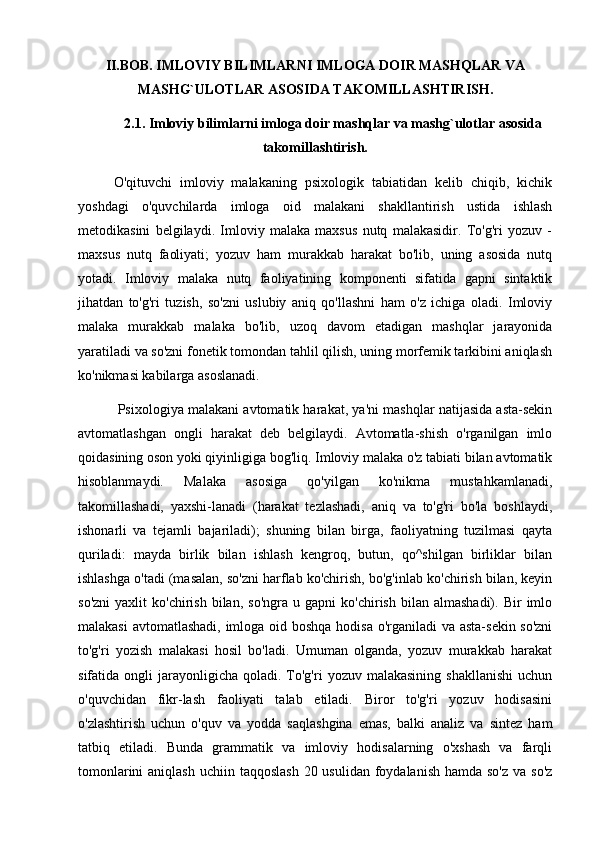 II.BOB. IMLOVIY BILIMLARNI IMLOGA DOIR MASHQLAR VA
MASHG`ULOTLAR ASOSIDA TAKOMILLASHTIRISH.
2.1. Imloviy bilimlarni imloga doir mashqlar va mashg`ulotlar asosida
takomillashtirish.
O'qituvchi   imloviy   malakaning   psixologik   tabiatidan   kelib   chiqib,   kichik
yoshdagi   o'quvchilarda   imloga   oid   malakani   shakllantirish   ustida   ishlash
metodikasini   belgilaydi.   Imloviy   malaka   maxsus   nutq   malakasidir.   To'g'ri   yozuv   -
maxsus   nutq   faoliyati;   yozuv   ham   murakkab   harakat   bo'lib,   uning   asosida   nutq
yotadi.   Imloviy   malaka   nutq   faoliyatining   komponenti   sifatida   gapni   sintaktik
jihatdan   to'g'ri   tuzish,   so'zni   uslubiy   aniq   qo'llashni   ham   o'z   ichiga   oladi.   Imloviy
malaka   murakkab   malaka   bo'lib,   uzoq   davom   etadigan   mashqlar   jarayonida
yaratiladi va so'zni fonetik tomondan tahlil qilish, uning morfemik tarkibini aniqlash
ko'nikmasi kabilarga asoslanadi.
 Psixologiya malakani avtomatik harakat, ya'ni mashqlar natijasida asta-sekin
avtomatlashgan   ongli   harakat   deb   belgilaydi.   Avtomatla-shish   o'rganilgan   imlo
qoidasining oson yoki qiyinligiga bog'liq. Imloviy malaka o'z tabiati bilan avtomatik
hisoblanmaydi.   Malaka   asosiga   qo'yilgan   ko'nikma   mustahkamlanadi,
takomillashadi,   yaxshi-lanadi   (harakat   tezlashadi,   aniq   va   to'g'ri   bo'la   boshlaydi,
ishonarli   va   tejamli   bajariladi);   shuning   bilan   birga,   faoliyatning   tuzilmasi   qayta
quriladi:   mayda   birlik   bilan   ishlash   kengroq,   butun,   qo^shilgan   birliklar   bilan
ishlashga o'tadi (masalan, so'zni harflab ko'chirish, bo'g'inlab ko'chirish bilan, keyin
so'zni   yaxlit   ko'chirish   bilan,   so'ngra   u  gapni   ko'chirish   bilan  almashadi).   Bir   imlo
malakasi  avtomatlashadi, imloga oid boshqa hodisa o'rganiladi  va asta-sekin so'zni
to'g'ri   yozish   malakasi   hosil   bo'ladi.   Umuman   olganda,   yozuv   murakkab   harakat
sifatida  ongli   jarayonligicha   qoladi.  To'g'ri  yozuv  malakasining  shakllanishi  uchun
o'quvchidan   fikr-lash   faoliyati   talab   etiladi.   Biror   to'g'ri   yozuv   hodisasini
o'zlashtirish   uchun   o'quv   va   yodda   saqlashgina   emas,   balki   analiz   va   sintez   ham
tatbiq   etiladi.   Bunda   grammatik   va   imloviy   hodisalarning   o'xshash   va   farqli
tomonlarini  aniqlash  uchiin taqqoslash  20 usulidan foydalanish  hamda so'z  va so'z
