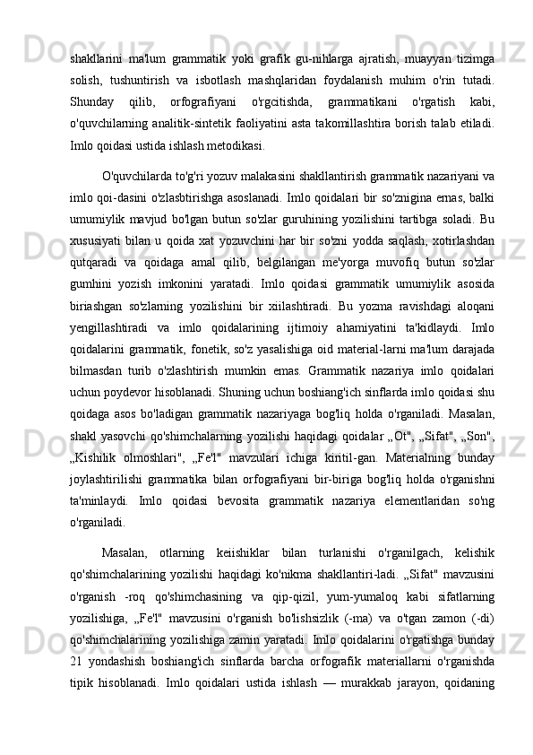 shakllarini   ma'lum   grammatik   yoki   grafik   gu-nihlarga   ajratish,   muayyan   tizimga
solish,   tushuntirish   va   isbotlash   mashqlaridan   foydalanish   muhim   o'rin   tutadi.
Shunday   qilib,   orfografiyani   o'rgcitishda,   grammatikani   o'rgatish   kabi,
o'quvchilarning  analitik-sintetik   faoliyatini   asta   takomillashtira  borish   talab   etiladi.
Imlo qoidasi ustida ishlash metodikasi. 
O'quvchilarda to'g'ri yozuv malakasini shakllantirish grammatik nazariyani va
imlo qoi-dasini o'zlasbtirishga asoslanadi. Imlo qoidalari bir so'znigina ernas, balki
umumiylik   mavjud   bo'lgan   butun   so'zlar   guruhining   yozilishini   tartibga   soladi.   Bu
xususiyati   bilan   u   qoida   xat   yozuvchini   har   bir   so'zni   yodda   saqlash,   xotirlashdan
qutqaradi   va   qoidaga   amal   qilib,   belgilangan   me'yorga   muvofiq   butun   so'zlar
gumhini   yozish   imkonini   yaratadi.   Imlo   qoidasi   grammatik   umumiylik   asosida
biriashgan   so'zlarning   yozilishini   bir   xiilashtiradi.   Bu   yozma   ravishdagi   aloqani
yengillashtiradi   va   imlo   qoidalarining   ijtimoiy   ahamiyatini   ta'kidlaydi.   Imlo
qoidalarini   grammatik,   fonetik,  so'z   yasalishiga   oid   material-larni   ma'lum   darajada
bilmasdan   turib   o'zlashtirish   mumkin   emas.   Grammatik   nazariya   imlo   qoidalari
uchun poydevor hisoblanadi. Shuning uchun boshiang'ich sinflarda imlo qoidasi shu
qoidaga   asos   bo'ladigan   grammatik   nazariyaga   bog'liq   holda   o'rganiladi.   Masalan,
shakl   yasovchi   qo'shimchalarning   yozilishi   haqidagi   qoidalar   „Ot",   „Sifat",   „Son",
„Kishilik   olmoshlari",   „Fe'l"   mavzulari   ichiga   kiritil-gan.   Materialning   bunday
joylashtirilishi   grammatika   bilan   orfografiyani   bir-biriga   bog'liq   holda   o'rganishni
ta'minlaydi.   Imlo   qoidasi   bevosita   grammatik   nazariya   elementlaridan   so'ng
o'rganiladi. 
Masalan,   otlarning   keiishiklar   bilan   turlanishi   o'rganilgach,   kelishik
qo'shimchalarining   yozilishi   haqidagi   ko'nikma   shakllantiri-ladi.   „Sifat"   mavzusini
o'rganish   -roq   qo'shimchasining   va   qip-qizil,   yum-yumaloq   kabi   sifatlarning
yozilishiga,   „Fe'l"   mavzusini   o'rganish   bo'lishsizlik   (-ma)   va   o'tgan   zamon   (-di)
qo'shimchalarining  yozilishiga  zamin yaratadi.  Imlo  qoidalarini   o'rgatishga  bunday
21   yondashish   boshiang'ich   sinflarda   barcha   orfografik   materiallarni   o'rganishda
tipik   hisoblanadi.   Imlo   qoidalari   ustida   ishlash   —   murakkab   jarayon,   qoidaning 