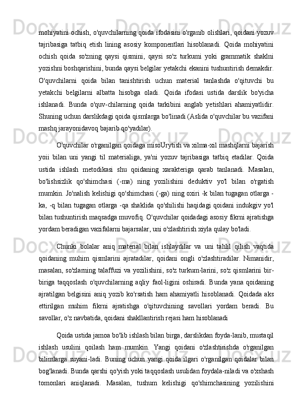 mohiyatini ochish, o'quvchilarning qoida ifodasini o'rganib olishlari, qoidani yozuv
tajribasiga   tatbiq   etish   lining   asosiy   komponentlari   hisoblanadi.   Qoida   mohiyatini
ochish   qoida   so'zning   qaysi   qismini,   qaysi   so'z   turkumi   yoki   grammatik   shaklni
yozishni boshqarishini, bunda qaysi belgilar yetakchi ekanini tushuntirish demakdir.
O'quvchilarni   qoida   bilan   tanishtirish   uchun   material   tanlashda   o'qituvchi   bu
yetakchi   belgilarni   albatta   hisobga   oladi.   Qoida   ifodasi   ustida   darslik   bo'yicha
ishlanadi.   Bunda   o'quv-chilarning   qoida   tarkibini   anglab   yetishlari   ahamiyatlidir.
Shuning uchun darslikdagi qoida qismlarga bo'linadi (Aslida o'quvchilar bu vazifani
mashq jarayonidavoq bajarib qo'yadilar). 
O'quvchilar o'rganilgan qoidaga misoUrytish va xilma-xil mashqlarni bajarish
yoii   bilan   uni   yangi   til   materialiga,   ya'ni   yozuv   tajribasiga   tatbiq   etadilar.   Qoida
ustida   ishlash   metodikasi   shu   qoidaning   xarakteriga   qarab   tanlanadi.   Masalan,
bo'lishsizlik   qo'shimchasi   (-ma)   ning   yozilishini   deduktiv   yo'l   bilan   o'rgatish
mumkin. Jo'nalish kelishigi qo'shimchasi (-ga) ning oxiri -k bilan tugagan otlarga -
ka, -q bilan tugagan otlarga -qa shaklida qo'shilishi  haqidagi  qoidani  indukgiv yo'l
bilan tushuntirish maqsadga muvofiq. O'quvchilar qoidadagi asosiy fikrni ajratishga
yordam beradigan vazifalarni bajarsalar, uni o'zlashtirish xiyla qulay bo'ladi. 
Chunki   bolalar   aniq   material   bilan   ishlaydilar   va   uni   tahlil   qilish   vaqtida
qoidaning   muhim   qismlarini   ajratadilar,   qoidani   ongli   o'zlashtiradilar.   Nimanidir,
masalan,  so'zlarning  talaffuzi  va  yozilishini, so'z   turkum-larini,  so'z  qismlarini   bir-
biriga   taqqoslash   o'quvchilarning   aqliy   faol-ligini   oshiradi.   Bunda   yana   qoidaning
ajratilgan   belgisini   aniq   yozib   ko'rsatish   ham   ahamiyatli   hisoblanadi.   Qoidada   aks
ettirilgan   muhim   fikrni   ajratishga   o'qituvchining   savollari   yordam   beradi.   Bu
savollar, o'z navbatida, qoidani shakllantirish rejasi ham hisoblanadi
Qoida ustida jamoa bo'lib ishlash bilan birga, darslikdan foyda-lanib, mustaqil
ishlash   usulini   qoilash   ham   mumkin.   Yangi   qoidani   o'zlashtirishda   o'rganilgan
bilimlarga   suyani-ladi.   Buning   uchun   yangi   qoida   ilgari   o'rganilgan   qoidalar   bilan
bog'lanadi. Bunda qarshi qo'yish yoki taqqoslash usulidan foydala-niladi va o'xshash
tomonlari   aniqlanadi.   Masalan,   tushum   kelishigi   qo'shimchasining   yozilishini 