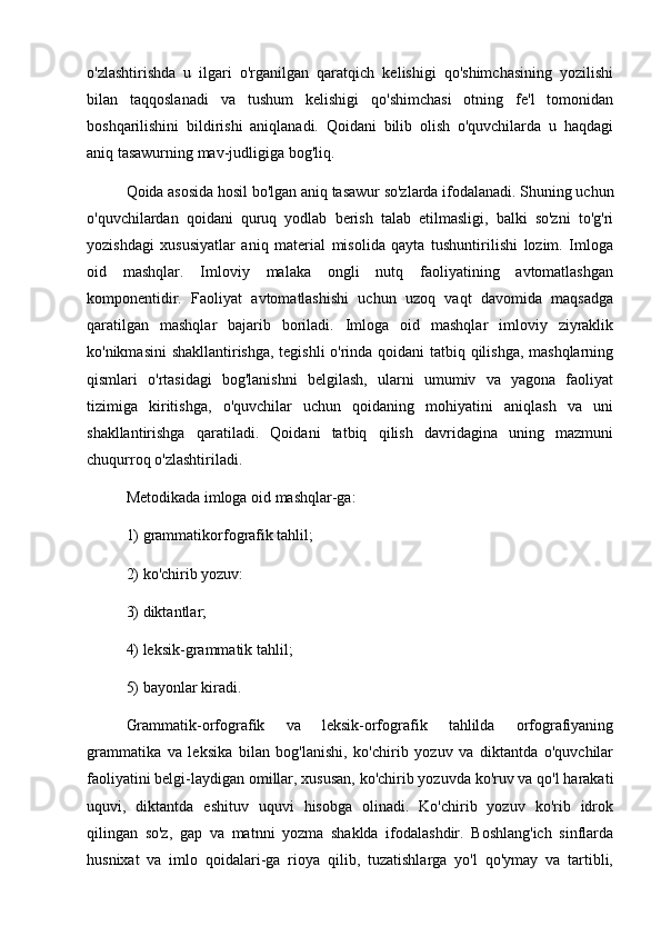 o'zlashtirishda   u   ilgari   o'rganilgan   qaratqich   kelishigi   qo'shimchasining   yozilishi
bilan   taqqoslanadi   va   tushum   kelishigi   qo'shimchasi   otning   fe'l   tomonidan
boshqarilishini   bildirishi   aniqlanadi.   Qoidani   bilib   olish   o'quvchilarda   u   haqdagi
aniq tasawurning mav-judligiga bog'liq. 
Qoida asosida hosil bo'lgan aniq tasawur so'zlarda ifodalanadi. Shuning uchun
o'quvchilardan   qoidani   quruq   yodlab   berish   talab   etilmasligi,   balki   so'zni   to'g'ri
yozishdagi   xususiyatlar   aniq   material   misolida   qayta   tushuntirilishi   lozim.   Imloga
oid   mashqlar.   Imloviy   malaka   ongli   nutq   faoliyatining   avtomatlashgan
komponentidir.   Faoliyat   avtomatlashishi   uchun   uzoq   vaqt   davomida   maqsadga
qaratilgan   mashqlar   bajarib   boriladi.   Imloga   oid   mashqlar   imloviy   ziyraklik
ko'nikmasini shakllantirishga, tegishli o'rinda qoidani tatbiq qilishga, mashqlarning
qismlari   o'rtasidagi   bog'lanishni   belgilash,   ularni   umumiv   va   yagona   faoliyat
tizimiga   kiritishga,   o'quvchilar   uchun   qoidaning   mohiyatini   aniqlash   va   uni
shakllantirishga   qaratiladi.   Qoidani   tatbiq   qilish   davridagina   uning   mazmuni
chuqurroq o'zlashtiriladi. 
Metodikada imloga oid mashqlar-ga: 
1) grammatikorfografik tahlil; 
2) ko'chirib yozuv: 
3) diktantlar; 
4) leksik-grammatik tahlil; 
5) bayonlar kiradi. 
Grammatik-orfografik   va   leksik-orfografik   tahlilda   orfografiyaning
grammatika   va   leksika   bilan   bog'lanishi,   ko'chirib   yozuv   va   diktantda   o'quvchilar
faoliyatini belgi-laydigan omillar, xususan, ko'chirib yozuvda ko'ruv va qo'l harakati
uquvi,   diktantda   eshituv   uquvi   hisobga   olinadi.   Ko'chirib   yozuv   ko'rib   idrok
qilingan   so'z,   gap   va   matnni   yozma   shaklda   ifodalashdir.   Boshlang'ich   sinflarda
husnixat   va   imlo   qoidalari-ga   rioya   qilib,   tuzatishlarga   yo'l   qo'ymay   va   tartibli, 