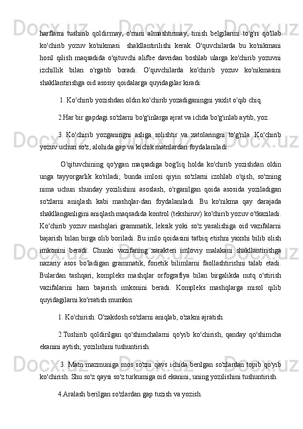 harflarni   tushirib   qoldirmay,   o'rnini   almashtirmay,   tinish   belgilarini   to'g'ri   qo'llab
ko'chirib   yozuv   ko'nikmasi     shakllantirilishi   kerak.   O'quvchilarda   bu   ko'nikmani
hosil   qilish   maqsadida   o'qituvchi   alifbe   davridan   boshlab   ularga   ko'chirib   yozuvni
izchillik   bilan   o'rgatib   boradi.   O'quvchilarda   ko'chirib   yozuv   ko'nikmasini
shakllantirishga oid asosiy qoidalarga quyidagilar kiradi:
 1. Ko'chirib yozishdan oldin ko'chirib yozadiganingni yaxlit o'qib chiq. 
2.Har bir gapdagi so'zlarni bo'g'inlarga ajrat va ichda bo'g'inlab aytib, yoz. 
3.   Ko'chirib   yozganingni   asliga   solishtir   va   xatolaringni   to'g'rila.   Ko'chirib
yozuv uchun so'z, alohida gap va kichik matnlardan foydalaniladi.
  O'qituvchining   qo'ygan   maqsadiga   bog'liq   holda   ko'chirib   yozishdan   oldin
unga   tayyorgarlik   ko'riladi;   bunda   imlosi   qiyin   so'zlarni   izohlab   o'qish,   so'zning
nima   uchun   shunday   yozilishini   asoslash,   o'rganilgan   qoida   asosida   yoziladigan
so'zlarni   aniqlash   kabi   mashqlar-dan   foydalaniladi.   Bu   ko'nikma   qay   darajada
shakllanganligini aniqlash maqsadida kontrol (tekshiruv) ko'chirib yozuv o'tkaziladi.
Ko'chirib   yozuv   mashqlari   grammatik,   leksik   yoki   so'z   yasalishiga   oid   vazifalarni
bajarish bilan birga olib boriladi. Bu imlo qoidasini tatbiq etishni yaxshi bilib olish
imkonini   beradi.   Chunki   vazifaning   xarakteri   imloviy   malakani   shakllantirishga
nazariy   asos   bo'ladigan   grammatik,   fonetik   bilimlarni   faollashtirishni   talab   etadi.
Bulardan   tashqari,   kompleks   mashqlar   orfografiya   bilan   birgalikda   nutq   o'stirish
vazifalarini   ham   bajarish   imkonini   beradi.   Kompleks   mashqlarga   misol   qilib
quyidagilarni ko'rsatish mumkin: 
1. Ko'chirish. O'zakdosh so'zlarni aniqlab, o'zakni ajratish. 
2.Tushirib   qoldirilgan   qo'shimchalarni   qo'yib   ko'chirish,   qanday   qo'shimcha
ekanini aytish; yozilishini tushuntirish.
  3. Matn mazmuniga mos so'zni  qavs ichida berilgan so'zlardan topib qo'yib
ko'chirish. Shu so'z qaysi so'z turkumiga oid ekanini, uning yozilishini tushuntirish. 
4.Aralash berilgan so'zlardan gap tuzish va yozish.  