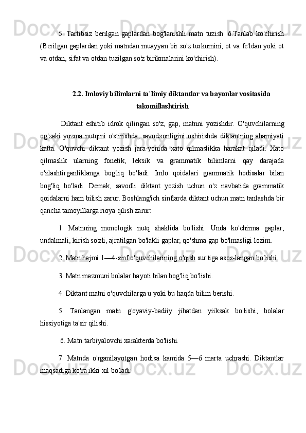 5.   Tartibsiz   berilgan   gaplardan   bog'lanishli   matn   tuzish.   6.Tanlab   ko'chirish
(Berilgan gaplardan yoki matndan muayyan bir so'z turkumini; ot va fe'ldan yoki ot
va otdan, sifat va otdan tuzilgan so'z birikmalarini ko'chirish).
2.2. Imloviy bilimlarni ta`limiy diktantlar va bayonlar vositasida
takomillashtirish
  Diktant   eshitib   idrok   qilingan   so'z,   gap,   matnni   yozishdir.   O'quvchilarning
og'zaki   yozma   nutqini   o'stirishda,   savodxonligini   oshirishda   diktantning   ahamiyati
katta.   O'quvchi   diktant   yozish   jara-yonida   xato   qilmaslikka   harakat   qiladi.   Xato
qilmaslik   ularning   fonetik,   leksik   va   grammatik   bilimlarni   qay   darajada
o'zlashtirganliklanga   bog'liq   bo'Iadi.   Imlo   qoidalari   grammatik   hodisalar   bilan
bog'liq   bo'ladi.   Demak,   savodli   diktant   yozish   uchun   o'z   navbatida   grammatik
qoidalarni ham bilish zarur. Boshlang'ich sinflarda diktant uchun matn tanlashda bir
qancha tamoyillarga rioya qilish zarur: 
1.   Matnning   monologik   nutq   shaklida   bo'lishi.   Unda   ko'chirma   gaplar,
undalmali, kirish so'zli, ajratilgan bo'lakli gaplar, qo'shma gap bo'lmasligi lozim. 
2. Matn hajmi 1—4-sinf o'quvchilarining o'qish sur'tiga asos-langan bo'lishi. 
3. Matn mazmuni bolalar hayoti bilan bog'liq bo'lishi. 
4. Diktant matni o'quvchilarga u yoki bu haqda bilim berishi. 
5.   Tanlangan   matn   g'oyaviy-badiiy   jihatdan   yiiksak   bo'lishi,   bolalar
hissiyotiga ta'sir qilishi.
 6. Matn tarbiyalovchi xarakterda bo'lishi. 
7.   Matnda   o'rganilayotgan   hodisa   kamida   5—6   marta   uchrashi.   Diktantlar
maqsadiga ko'ra ikki xil bo'ladi: