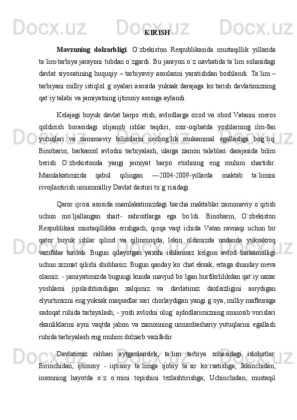 KIRISH
Mavzuning   dolzarbligi .   O`zbekiston   Respublikasida   mustaqillik   yillarida
ta`lim-tarbiya jarayoni tubdan o`zgardi. Bu jarayon o`z navbatida ta`lim sohasidagi
davlat siyosatining huquqiy – tarbiyaviy asoslarini yaratishdan boshlandi. Ta`lim –
tarbiyani  milliy  istiqlol  g`oyalari  asosida   yuksak  darajaga   ko`tarish  davlatimizning
qat`iy talabi va jamiyatning ijtimoiy asosiga aylandi. 
Kelajagi   buyuk   davlat   barpo   etish,   avlodlarga   ozod   va   obod   Vatanni   meros
qoldirish   borasidagi   olijanob   ishlar   taqdiri,   oxir-oqibatda   yoshlarning   ilm-fan
yutuqlari   va   zamonaviy   bilimlarni   nechog`lik   mukammal   egallashga   bog`liq.
Binobarin,   barkamol   avlodni   tarbiyalash,   ularga   zamon   talablari   darajasida   bilim
berish   O`zbekistonda   yangi   jamiyat   barpo   etishning   eng   muhim   shartidir.
Mamlakatimizda   qabul   qilingan   ―2004-2009-yillarda   maktab   ta`limini
rivojlantirish umummilliy Davlat dasturi to`g`risidagi 
Qaror  ijrosi  asosida  mamlakatimizdagi  barcha   maktablar  zamonaviy   o`qitish
uchun   mo`ljallangan   shart-   sahroitlarga   ega   bo`ldi.   Binobarin,   O`zbekiston
Respublikasi   mustaqillikka   erishgach,   qisqa   vaqt   ichida   Vatan   ravnaqi   uchun   bir
qator   buyuk   ishlar   qilind   va   qilinmoqda,   lekin   oldimizda   undanda   yuksakroq
vazifalar   turibdi.   Bugun   qilayotgan   yaxshi   ishlarimiz   kelgusi   avlod   barkamolligi
uchun xizmat qilishi shubhasiz. Bugun qanday ko`chat eksak, ertaga shunday meva
olamiz. - jamiyatimizda bugungi kunda mavjud bo`lgan hurfikrlilikdan qat`iy nazar
yoshlarni   jipslashtiradigan   xalqimiz   va   davlatimiz   daxlsizligini   asrydigan
elyurtimizni eng yuksak maqsadlar sari chorlaydigan yangi g`oya, milliy mafkuraga
sadoqat ruhida tarbiyalash; - yosh avlodni ulug` ajdodlarimizning munosib vorislari
ekanliklarini   ayni   vaqtda   jahon   va   zamonning   umumbashariy   yutuqlarini   egallash
ruhida tarbiyalash eng muhim dolzarb vazifadir. 
Davlatimiz   rahbari   aytganlaridek,   ta`lim   tarbiya   sohasidagi   islohotlar:
Birinchidan,   ijtimoiy   -   iqtisoiy   ta`limga   ijobiy   ta`sir   ko`rsatishga;   Ikkinchidan,
insonning   hayotda   o`z   o`rnini   topishini   tezlashtirishga;   Uchinchidan,   mustaqil 