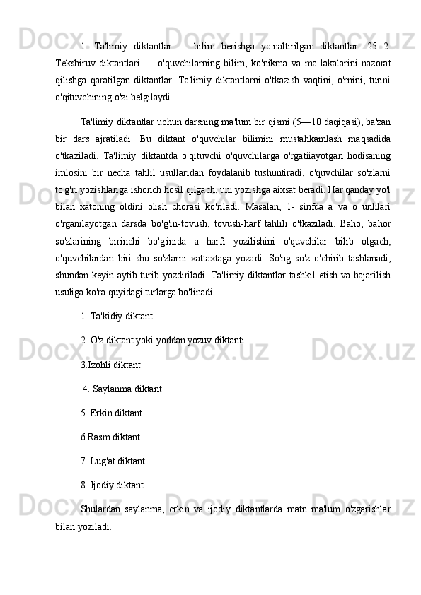 1.   Ta'limiy   diktantlar   —   bilim   berishga   yo'naltirilgan   diktantlar.   25   2.
Tekshiruv   diktantlari   —   o'quvchilarning   bilim,   ko'nikma   va   ma-lakalarini   nazorat
qilishga   qaratilgan   diktantlar.   Ta'limiy   diktantlarni   o'tkazish   vaqtini,   o'rnini,   turini
o'qituvchining o'zi belgilaydi. 
Ta'limiy diktantlar uchun darsning ma'lum bir qismi (5—10 daqiqasi), ba'zan
bir   dars   ajratiladi.   Bu   diktant   o'quvchilar   bilimini   mustahkamlash   maqsadida
o'tkaziladi.   Ta'limiy   diktantda   o'qituvchi   o'quvchilarga   o'rgatiiayotgan   hodisaning
imlosini   bir   necha   tahlil   usullaridan   foydalanib   tushuntiradi,   o'quvchilar   so'zlarni
to'g'ri yozishlariga ishonch hosil qilgach, uni yozishga aixsat beradi. Har qanday yo'l
bilan   xatoning   oldini   olish   chorasi   ko'riladi.   Masalan,   1-   sinfda   a   va   o   unlilari
o'rganilayotgan   darsda   bo'g'in-tovush,   tovush-harf   tahlili   o'tkaziladi.   Baho,   bahor
so'zlarining   birinchi   bo'g'inida   a   harfi   yozilishini   o'quvchilar   bilib   olgach,
o'quvchilardan   biri   shu   so'zlarni   xattaxtaga   yozadi.   So'ng   so'z   o'chirib   tashlanadi,
shundan keyin aytib turib yozdiriladi. Ta'limiy diktantlar tashkil  etish va bajarilish
usuliga ko'ra quyidagi turlarga bo'linadi: 
1. Ta'kidiy diktant. 
2. O'z diktant yoki yoddan yozuv diktanti. 
3.Izohli diktant.
 4. Saylanma diktant. 
5. Erkin diktant. 
6.Rasm diktant. 
7. Lug'at diktant. 
8. Ijodiy diktant. 
Shulardan   saylanma,   erkin   va   ijodiy   diktantlarda   matn   ma'lum   o'zgarishlar
bilan yoziladi.